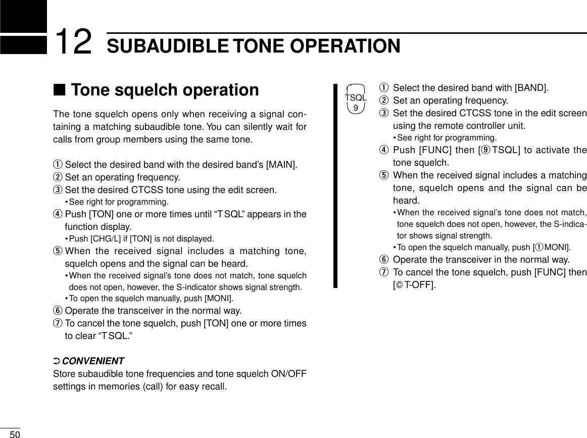 5012 SUBAUDIBLE TONE OPERATION■Tone squelch operationThe tone squelch opens only when receiving a signal con-taining a matching subaudible tone. You can silently wait forcalls from group members using the same tone.qSelect the desired band with the desired band’s [MAIN].wSet an operating frequency.eSet the desired CTCSS tone using the edit screen.•See right for programming.rPush [TON] one or more times until “TSQL” appears in thefunction display.•Push [CHG/L] if [TON] is not displayed.tWhen the received signal includes a matching tone,squelch opens and the signal can be heard.•When the received signal’s tone does not match, tone squelchdoes not open, however, the S-indicator shows signal strength.•To open the squelch manually, push [MONI].yOperate the transceiver in the normal way.uTo cancel the tone squelch, push [TON] one or more timesto clear “TSQL.”➲CONVENIENTStore subaudible tone frequencies and tone squelch ON/OFFsettings in memories (call) for easy recall.qSelect the desired band with [BAND].wSet an operating frequency.eSet the desired CTCSS tone in the edit screenusing the remote controller unit.•See right for programming.rPush [FUNC] then [oTSQL] to activate thetone squelch.tWhen the received signal includes a matchingtone, squelch opens and the signal can beheard.•When the received signal’s tone does not match,tone squelch does not open, however, the S-indica-tor shows signal strength.•To open the squelch manually, push [qMONI].yOperate the transceiver in the normal way.uTo cancel the tone squelch, push [FUNC] then[GT-OFF].TSQL9