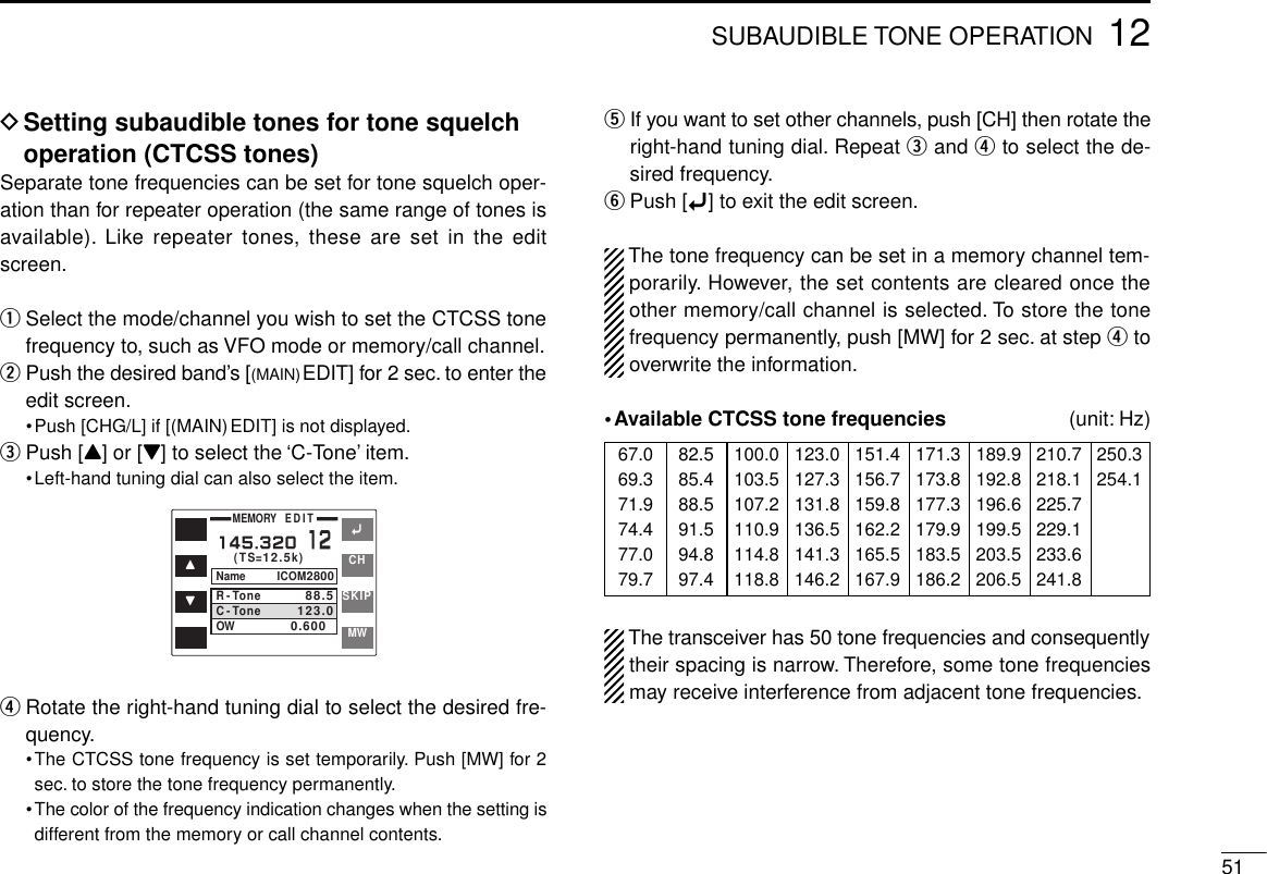 5112SUBAUDIBLE TONE OPERATIONDSetting subaudible tones for tone squelchoperation (CTCSS tones)Separate tone frequencies can be set for tone squelch oper-ation than for repeater operation (the same range of tones isavailable). Like repeater tones, these are set in the editscreen.qSelect the mode/channel you wish to set the CTCSS tonefrequency to, such as VFO mode or memory/call channel.wPush the desired band’s [(MAIN)EDIT] for 2 sec. to enter theedit screen.•Push [CHG/L] if [(MAIN)EDIT] is not displayed.ePush [Y] or [Z] to select the ‘C-Tone’ item.•Left-hand tuning dial can also select the item.rRotate the right-hand tuning dial to select the desired fre-quency.•The CTCSS tone frequency is set temporarily. Push [MW] for 2sec. to store the tone frequency permanently.•The color of the frequency indication changes when the setting isdifferent from the memory or call channel contents.tIf you want to set other channels, push [CH] then rotate theright-hand tuning dial. Repeat eand rto select the de-sired frequency.yPush [ï] to exit the edit screen.The tone frequency can be set in a memory channel tem-porarily. However, the set contents are cleared once theother memory/call channel is selected. To store the tonefrequency permanently, push [MW] for 2 sec. at step rtooverwrite the information.•Available CTCSS tone frequencies  (unit: Hz)The transceiver has 50 tone frequencies and consequentlytheir spacing is narrow. Therefore, some tone frequenciesmay receive interference from adjacent tone frequencies.67.069.371.974.477.079.782.585.488.591.594.897.4100.0103.5107.2110.9114.8118.8123.0127.3131.8136.5141.3146.2151.4156.7159.8162.2165.5167.9171.3173.8177.3179.9183.5186.2189.9192.8196.6199.5203.5206.5210.7218.1225.7229.1233.6241.8250.3254.1ïYZCHSKIPMWMEMORY   EDIT(TS=12.5k)Name ICOM2800R-ToneC-ToneOW88.5123.00.6000145.32012