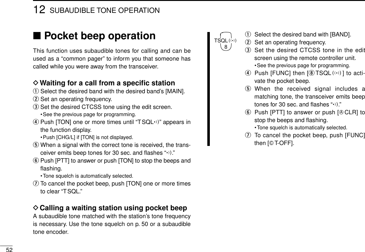 5212 SUBAUDIBLE TONE OPERATION■Pocket beep operationThis function uses subaudible tones for calling and can beused as a “common pager” to inform you that someone hascalled while you were away from the transceiver.DWaiting for a call from a speciﬁc stationqSelect the desired band with the desired band’s [MAIN].wSet an operating frequency.eSet the desired CTCSS tone using the edit screen.•See the previous page for programming.rPush [TON] one or more times until “TSQLì” appears inthe function display.•Push [CHG/L] if [TON] is not displayed.tWhen a signal with the correct tone is received, the trans-ceiver emits beep tones for 30 sec. and ﬂashes “ì.”yPush [PTT] to answer or push [TON] to stop the beeps andﬂashing.•Tone squelch is automatically selected.uTo cancel the pocket beep, push [TON] one or more timesto clear “TSQL.”DCalling a waiting station using pocket beepA subaudible tone matched with the station’s tone frequencyis necessary. Use the tone squelch on p. 50 or a subaudibletone encoder.qSelect the desired band with [BAND].wSet an operating frequency.eSet the desired CTCSS tone in the editscreen using the remote controller unit.•See the previous page for programming.rPush [FUNC] then [iTSQLS] to acti-vate the pocket beep.tWhen the received signal includes amatching tone, the transceiver emits beeptones for 30 sec. and ﬂashes “ì.”yPush [PTT] to answer or push [ECLR] tostop the beeps and ﬂashing.•Tone squelch is automatically selected.uTo cancel the pocket beep, push [FUNC]then [GT-OFF].TSQLS8