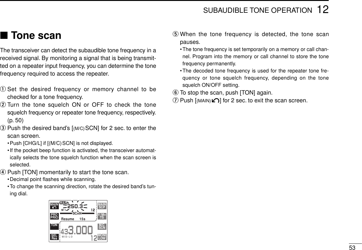 5312SUBAUDIBLE TONE OPERATION■Tone scanThe transceiver can detect the subaudible tone frequency in areceived signal. By monitoring a signal that is being transmit-ted on a repeater input frequency, you can determine the tonefrequency required to access the repeater.qSet the desired frequency or memory channel to bechecked for a tone frequency.wTurn the tone squelch ON or OFF to check the tonesquelch frequency or repeater tone frequency, respectively.(p. 50)ePush the desired band’s [(M/C)SCN] for 2 sec. to enter thescan screen.•Push [CHG/L] if [(M/C)SCN] is not displayed.•If the pocket beep function is activated, the transceiver automat-ically selects the tone squelch function when the scan screen isselected.rPush [TON] momentarily to start the tone scan.•Decimal point ﬂashes while scanning.•To change the scanning direction, rotate the desired band’s tun-ing dial.tWhen the tone frequency is detected, the tone scanpauses.•The tone frequency is set temporarily on a memory or call chan-nel. Program into the memory or call channel to store the tonefrequency permanently.•The decoded tone frequency is used for the repeater tone fre-quency or tone squelch frequency, depending on the tonesquelch ON/OFF setting.yTo stop the scan, push [TON] again.uPush [(MAIN)í] for 2 sec. to exit the scan screen.M-LSCANResume  15s250.312MAIN433.00012íMAINPRIOPROTONResSELSCPMAINTSV/MHSCNM/CLOWMONIMID-LO