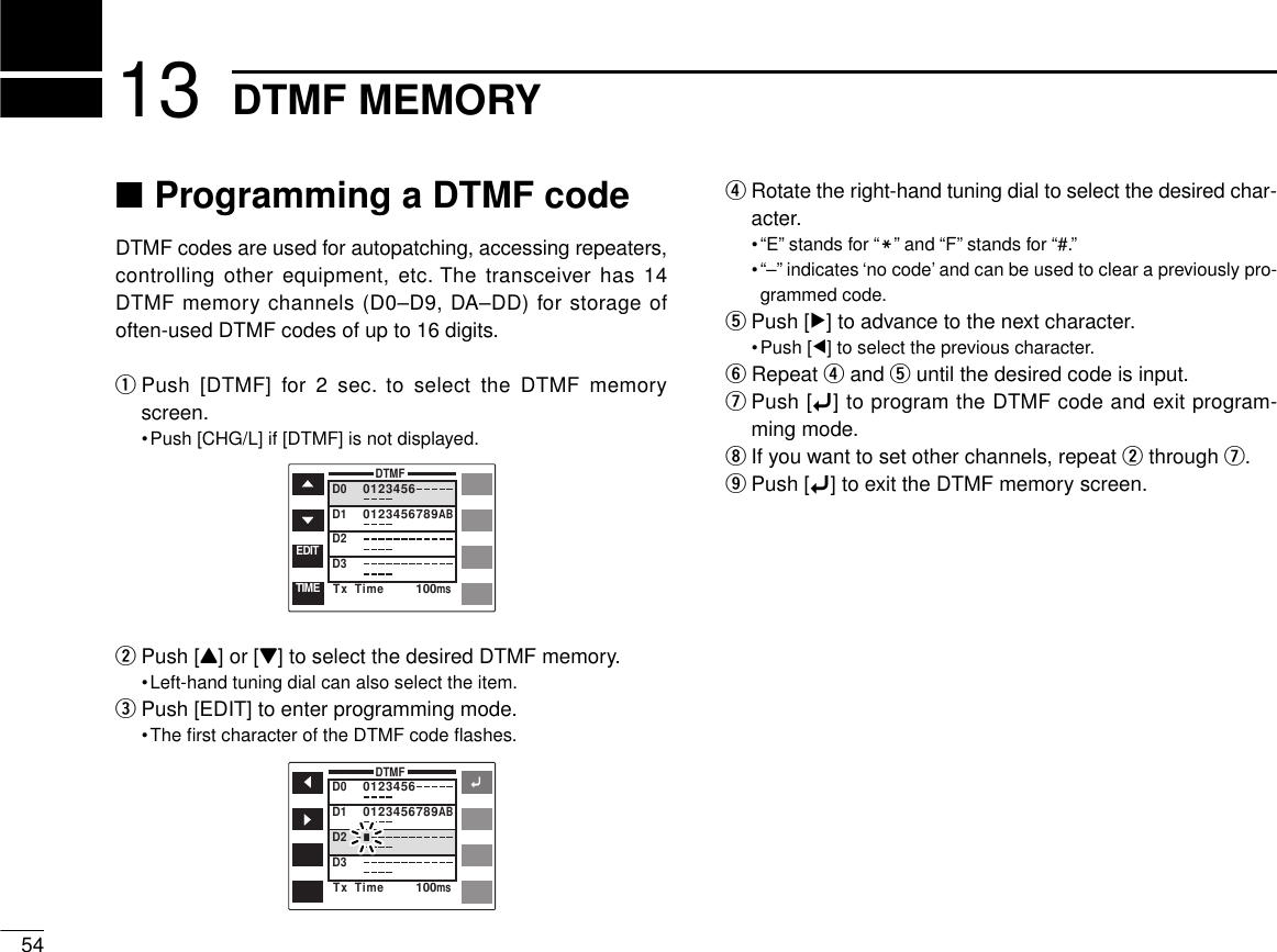 ■Programming a DTMF codeDTMF codes are used for autopatching, accessing repeaters,controlling other equipment, etc. The transceiver has 14DTMF memory channels (D0–D9, DA–DD) for storage ofoften-used DTMF codes of up to 16 digits.qPush [DTMF] for 2 sec. to select the DTMF memoryscreen.•Push [CHG/L] if [DTMF] is not displayed.wPush [Y] or [Z] to select the desired DTMF memory.•Left-hand tuning dial can also select the item.ePush [EDIT] to enter programming mode.•The ﬁrst character of the DTMF code ﬂashes.rRotate the right-hand tuning dial to select the desired char-acter.•“E” stands for “M” and “F” stands for “#.”•“–” indicates ‘no code’ and can be used to clear a previously pro-grammed code.tPush [≈] to advance to the next character.•Push [Ω] to select the previous character.yRepeat rand tuntil the desired code is input.uPush [ï] to program the DTMF code and exit program-ming mode.iIf you want to set other channels, repeat wthrough u.oPush [ï] to exit the DTMF memory screen.5413 DTMF MEMORYDTMFD0D1D2D301234560123456789ABTx  Time 100msTIMEEDITDTMFD0D1D2D301234560123456789ABTx  Time 100msï