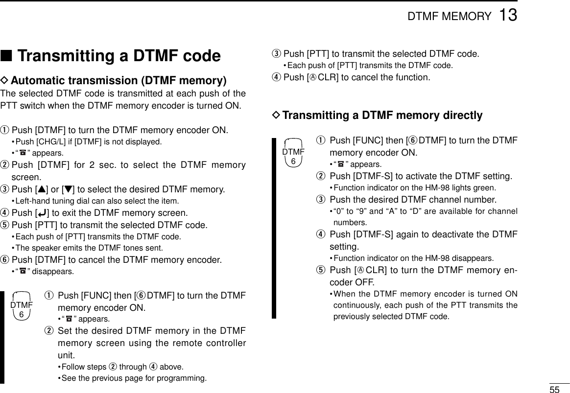 ■Transmitting a DTMF codeDAutomatic transmission (DTMF memory)The selected DTMF code is transmitted at each push of thePTT switch when the DTMF memory encoder is turned ON.qPush [DTMF] to turn the DTMF memory encoder ON.•Push [CHG/L] if [DTMF] is not displayed.•“ ” appears.wPush [DTMF] for 2 sec. to select the DTMF memoryscreen.ePush [Y] or [Z] to select the desired DTMF memory.•Left-hand tuning dial can also select the item.rPush [ï] to exit the DTMF memory screen.tPush [PTT] to transmit the selected DTMF code.•Each push of [PTT] transmits the DTMF code.•The speaker emits the DTMF tones sent.yPush [DTMF] to cancel the DTMF memory encoder.•“ ” disappears.qPush [FUNC] then [yDTMF] to turn the DTMFmemory encoder ON.•“ ” appears.wSet the desired DTMF memory in the DTMFmemory screen using the remote controllerunit.•Follow steps wthrough rabove.•See the previous page for programming.ePush [PTT] to transmit the selected DTMF code.•Each push of [PTT] transmits the DTMF code.rPush [ECLR] to cancel the function.DTransmitting a DTMF memory directlyqPush [FUNC] then [yDTMF] to turn the DTMFmemory encoder ON.•“ ” appears.wPush [DTMF-S] to activate the DTMF setting.•Function indicator on the HM-98 lights green.ePush the desired DTMF channel number.•“0” to “9” and “A” to “D” are available for channelnumbers.rPush [DTMF-S] again to deactivate the DTMFsetting.•Function indicator on the HM-98 disappears.tPush [ECLR] to turn the DTMF memory en-coder OFF.•When the DTMF memory encoder is turned ONcontinuously, each push of the PTT transmits thepreviously selected DTMF code.5513DTMF MEMORYDTMF6DTMF6