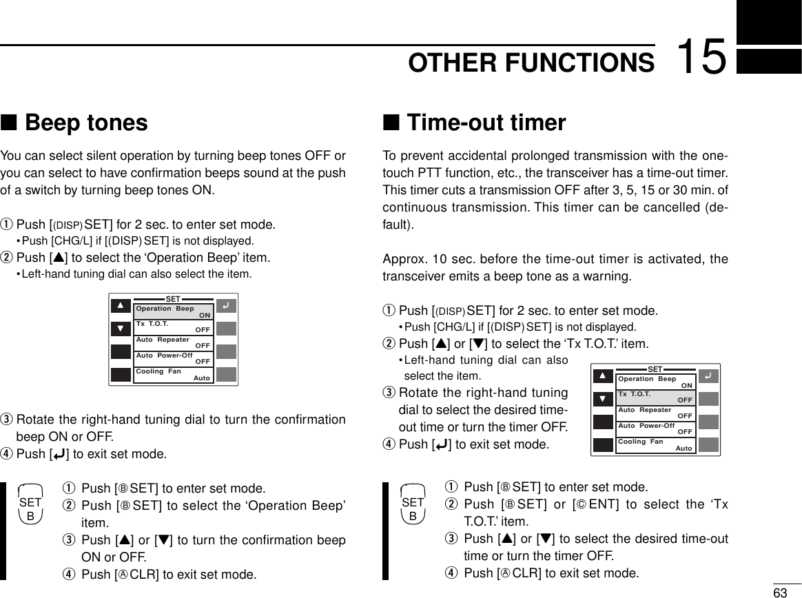 6315OTHER FUNCTIONS■Beep tonesYou can select silent operation by turning beep tones OFF oryou can select to have conﬁrmation beeps sound at the pushof a switch by turning beep tones ON.qPush [(DISP)SET] for 2 sec. to enter set mode.•Push [CHG/L] if [(DISP)SET] is not displayed.wPush [Y] to select the ‘Operation Beep’ item.•Left-hand tuning dial can also select the item.eRotate the right-hand tuning dial to turn the conﬁrmationbeep ON or OFF.rPush [ï] to exit set mode.qPush [FSET] to enter set mode.wPush [FSET] to select the ‘Operation Beep’item.ePush [Y] or [Z] to turn the conﬁrmation beepON or OFF.rPush [ECLR] to exit set mode.■Time-out timerTo prevent accidental prolonged transmission with the one-touch PTT function, etc., the transceiver has a time-out timer.This timer cuts a transmission OFF after 3, 5, 15 or 30 min. ofcontinuous transmission. This timer can be cancelled (de-fault).Approx. 10 sec. before the time-out timer is activated, thetransceiver emits a beep tone as a warning.qPush [(DISP)SET] for 2 sec. to enter set mode.•Push [CHG/L] if [(DISP)SET] is not displayed.wPush [Y] or [Z] to select the ‘Tx T.O.T.’ item.•Left-hand tuning dial can alsoselect the item.eRotate the right-hand tuningdial to select the desired time-out time or turn the timer OFF.rPush [ï] to exit set mode.qPush [FSET] to enter set mode.wPush [FSET] or [GENT] to select the ‘TxT.O.T.’ item.ePush [Y] or [Z] to select the desired time-outtime or turn the timer OFF.rPush [ECLR] to exit set mode.ïYZSETOperation  Beep ONOFFOFFOFFAutoTx  T.O.T.Auto  RepeaterAuto  Power-OffCooling  FanïYZSETOperation  Beep ONOFFOFFOFFAutoTx  T.O.T.Auto  RepeaterAuto  Power-OffCooling  FanSETBSETB