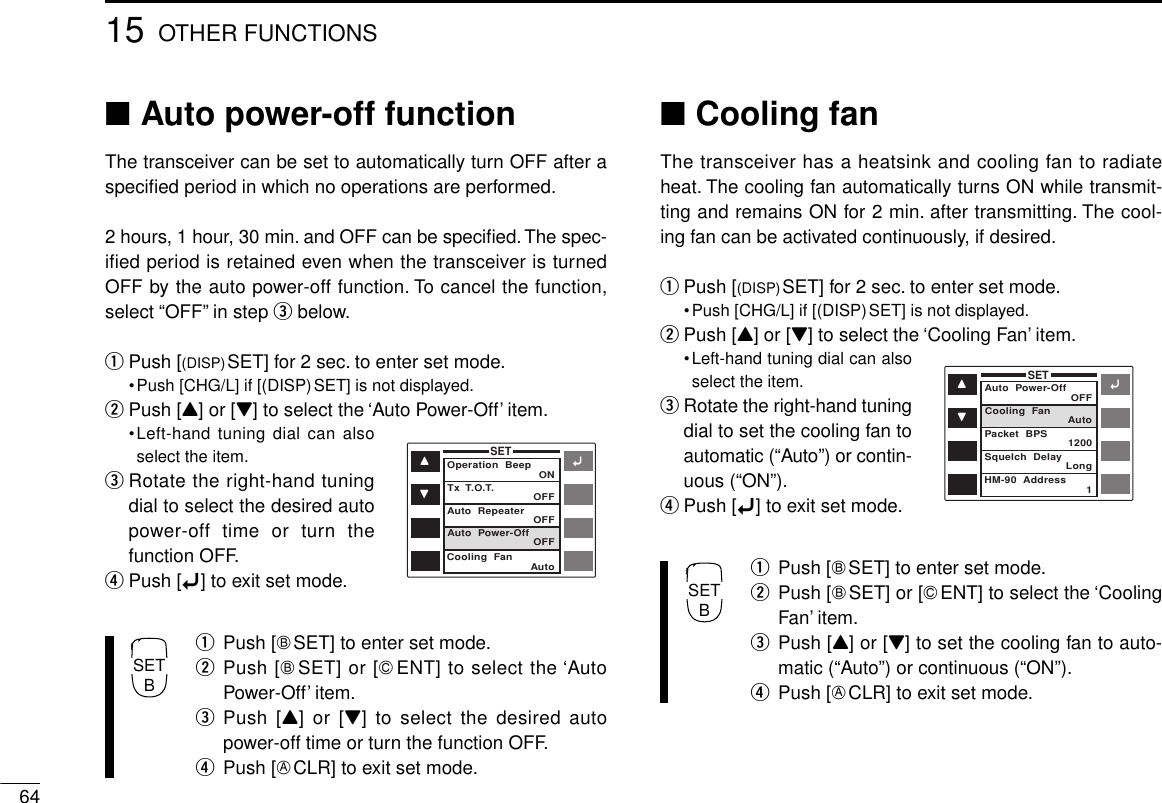 6415 OTHER FUNCTIONS■Auto power-off functionThe transceiver can be set to automatically turn OFF after aspeciﬁed period in which no operations are performed.2 hours, 1 hour, 30 min. and OFF can be speciﬁed. The spec-ified period is retained even when the transceiver is turnedOFF by the auto power-off function. To cancel the function,select “OFF” in step ebelow.qPush [(DISP)SET] for 2 sec. to enter set mode.•Push [CHG/L] if [(DISP)SET] is not displayed.wPush [Y] or [Z] to select the ‘Auto Power-Off’ item.•Left-hand tuning dial can alsoselect the item.eRotate the right-hand tuningdial to select the desired autopower-off time or turn thefunction OFF.rPush [ï] to exit set mode.qPush [FSET] to enter set mode.wPush [FSET] or [GENT] to select the ‘AutoPower-Off’ item.ePush [Y] or [Z] to select the desired autopower-off time or turn the function OFF.rPush [ECLR] to exit set mode.■Cooling fanThe transceiver has a heatsink and cooling fan to radiateheat. The cooling fan automatically turns ON while transmit-ting and remains ON for 2 min. after transmitting. The cool-ing fan can be activated continuously, if desired.qPush [(DISP)SET] for 2 sec. to enter set mode.•Push [CHG/L] if [(DISP)SET] is not displayed.wPush [Y] or [Z] to select the ‘Cooling Fan’ item.•Left-hand tuning dial can alsoselect the item.eRotate the right-hand tuningdial to set the cooling fan toautomatic (“Auto”) or contin-uous (“ON”).rPush [ï] to exit set mode.qPush [FSET] to enter set mode.wPush [FSET] or [GENT] to select the ‘CoolingFan’ item.ePush [Y] or [Z] to set the cooling fan to auto-matic (“Auto”) or continuous (“ON”).rPush [ECLR] to exit set mode.ïYZSETOperation  Beep ONOFFOFFOFFAutoTx  T.O.T.Auto  RepeaterAuto  Power-OffCooling  FanïYZSETAuto  Power-Off OFFAuto1200Long1Cooling  FanPacket  BPSSquelch  DelayHM-90  AddressSETBSETB