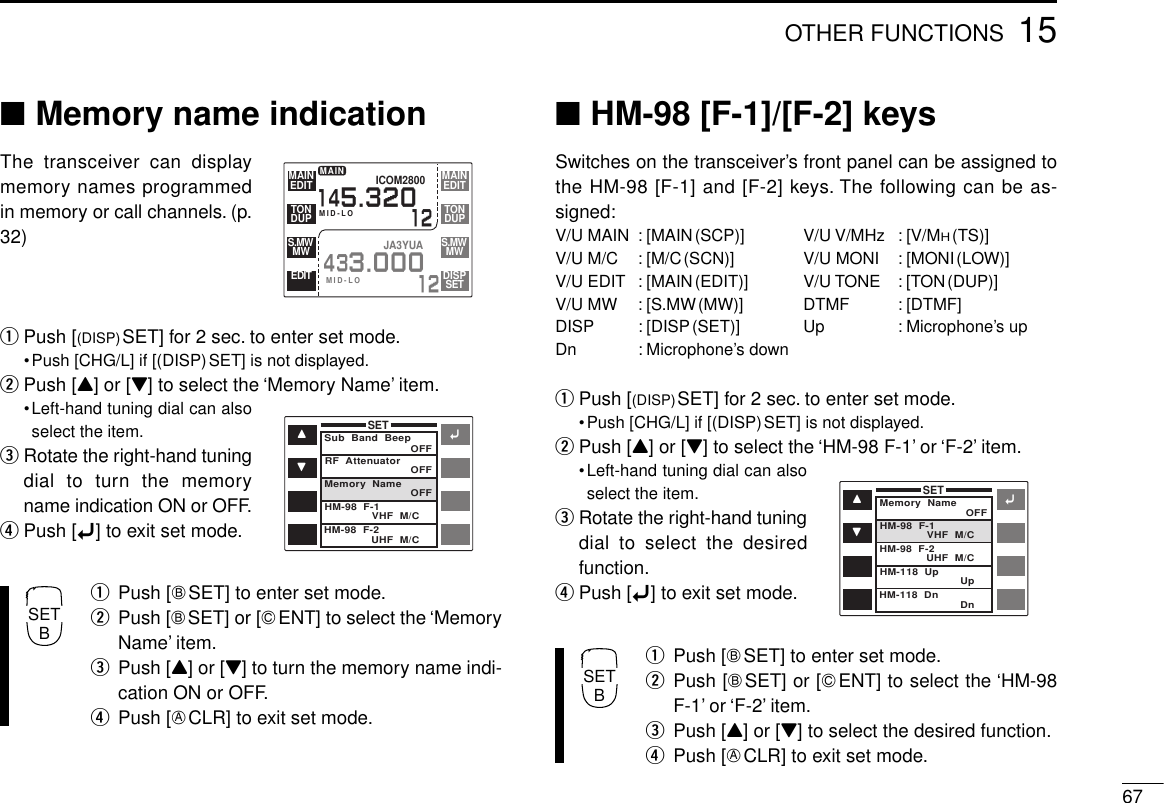 6715OTHER FUNCTIONS■Memory name indicationThe transceiver can displaymemory names programmedin memory or call channels. (p.32)qPush [(DISP)SET] for 2 sec. to enter set mode.•Push [CHG/L] if [(DISP)SET] is not displayed.wPush [Y] or [Z] to select the ‘Memory Name’ item.•Left-hand tuning dial can alsoselect the item.eRotate the right-hand tuningdial to turn the memoryname indication ON or OFF.rPush [ï] to exit set mode.qPush [FSET] to enter set mode.wPush [FSET] or [GENT] to select the ‘MemoryName’ item.ePush [Y] or [Z] to turn the memory name indi-cation ON or OFF.rPush [ECLR] to exit set mode.■HM-98 [F-1]/[F-2] keysSwitches on the transceiver’s front panel can be assigned tothe HM-98 [F-1] and [F-2] keys. The following can be as-signed:V/U MAIN : [MAIN(SCP)] V/U V/MHz : [V/MH(TS)]V/U M/C : [M/C(SCN)] V/U MONI : [MONI(LOW)]V/U EDIT : [MAIN(EDIT)] V/U TONE : [TON(DUP)]V/U MW : [S.MW(MW)] DTMF : [DTMF]DISP : [DISP(SET)] Up : Microphone’s upDn : Microphone’s downqPush [(DISP)SET] for 2 sec. to enter set mode.•Push [CHG/L] if [(DISP)SET] is not displayed.wPush [Y] or [Z] to select the ‘HM-98 F-1’ or ‘F-2’ item.•Left-hand tuning dial can alsoselect the item.eRotate the right-hand tuningdial to select the desiredfunction.rPush [ï] to exit set mode.qPush [FSET] to enter set mode.wPush [FSET] or [GENT] to select the ‘HM-98F-1’ or ‘F-2’ item.ePush [Y] or [Z] to select the desired function.rPush [ECLR] to exit set mode.ïYZSETSub  Band  BeepOFFOFFOFFVHF  M/C    UHF  M/C    RF  AttenuatorMemory  NameHM-98  F-1HM-98  F-2ïYZSETMemory  Name OFFVHF  M/C    UHF  M/C    Up    Dn    HM-98  F-1HM-98  F-2HM-118  UpHM-118  Dn12EDITMAINDUPTONMID-LODISPSETMWS.MWEDITMWS.MWEDITMAINDUPTONICOM2800145.320MAINMID-LO12433.000JA3YUASETBSETB