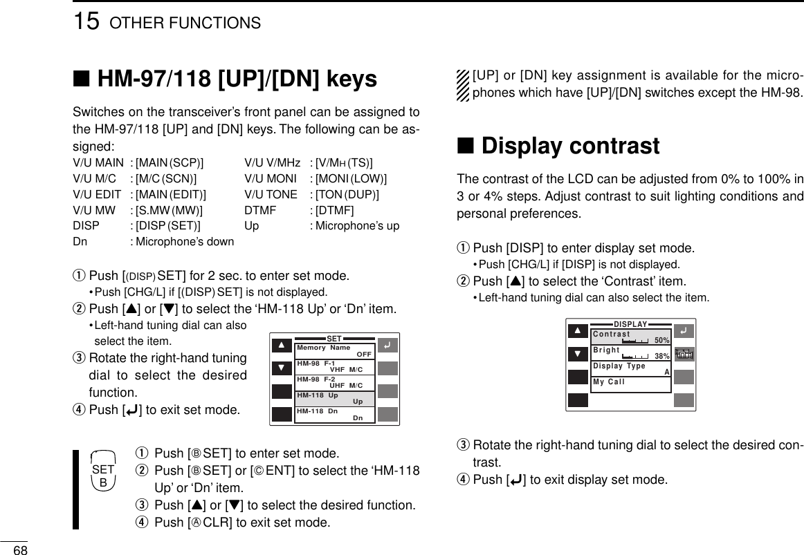 6815 OTHER FUNCTIONS■HM-97/118 [UP]/[DN] keysSwitches on the transceiver’s front panel can be assigned tothe HM-97/118 [UP] and [DN] keys. The following can be as-signed:V/U MAIN : [MAIN(SCP)] V/U V/MHz : [V/MH(TS)]V/U M/C : [M/C(SCN)] V/U MONI : [MONI(LOW)]V/U EDIT : [MAIN(EDIT)] V/U TONE : [TON(DUP)]V/U MW : [S.MW(MW)] DTMF : [DTMF]DISP : [DISP(SET)] Up : Microphone’s upDn : Microphone’s downqPush [(DISP)SET] for 2 sec. to enter set mode.•Push [CHG/L] if [(DISP)SET] is not displayed.wPush [Y] or [Z] to select the ‘HM-118 Up’ or ‘Dn’ item.•Left-hand tuning dial can alsoselect the item.eRotate the right-hand tuningdial to select the desiredfunction.rPush [ï] to exit set mode.qPush [FSET] to enter set mode.wPush [FSET] or [GENT] to select the ‘HM-118Up’ or ‘Dn’ item.ePush [Y] or [Z] to select the desired function.rPush [ECLR] to exit set mode.[UP] or [DN] key assignment is available for the micro-phones which have [UP]/[DN] switches except the HM-98.■Display contrastThe contrast of the LCD can be adjusted from 0% to 100% in3 or 4% steps. Adjust contrast to suit lighting conditions andpersonal preferences.qPush [DISP] to enter display set mode.•Push [CHG/L] if [DISP] is not displayed.wPush [Y] to select the ‘Contrast’ item.•Left-hand tuning dial can also select the item.eRotate the right-hand tuning dial to select the desired con-trast.rPush [ï] to exit display set mode.ïYZSETMemory  Name OFFVHF  M/C    UHF  M/C    Up    Dn    HM-98  F-1HM-98  F-2HM-118  UpHM-118  DnïYZDISPLAYContrast 50%38%BrightMy CallDisplay Type ASETB