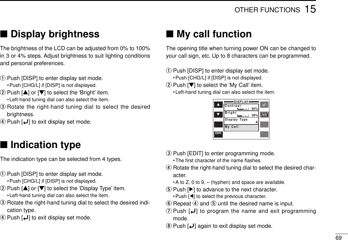 6915OTHER FUNCTIONS■Display brightnessThe brightness of the LCD can be adjusted from 0% to 100%in 3 or 4% steps. Adjust brightness to suit lighting conditionsand personal preferences.qPush [DISP] to enter display set mode.•Push [CHG/L] if [DISP] is not displayed.wPush [Y] or [Z] to select the ‘Bright’ item.•Left-hand tuning dial can also select the item.eRotate the right-hand tuning dial to select the desiredbrightness.rPush [ï] to exit display set mode.■Indication typeThe indication type can be selected from 4 types.qPush [DISP] to enter display set mode.•Push [CHG/L] if [DISP] is not displayed.wPush [Y] or [Z] to select the ‘Display Type’ item.•Left-hand tuning dial can also select the item.eRotate the right-hand tuning dial to select the desired indi-cation type.rPush [ï] to exit display set mode.■My call functionThe opening title when turning power ON can be changed toyour call sign, etc. Up to 8 characters can be programmed.qPush [DISP] to enter display set mode.•Push [CHG/L] if [DISP] is not displayed.wPush [Z] to select the ‘My Call’ item.•Left-hand tuning dial can also select the item.ePush [EDIT] to enter programming mode.•The ﬁrst character of the name ﬂashes.rRotate the right-hand tuning dial to select the desired char-acter.•A to Z, 0 to 9, – (hyphen) and space are available.tPush [≈] to advance to the next character.•Push [Ω] to select the previous character.yRepeat rand tuntil the desired name is input.uPush [ï] to program the name and exit programmingmode.iPush [ï] again to exit display set mode.ïYZDISPLAYContrast 50%BrightMy CallDisplay Type AEDIT38%