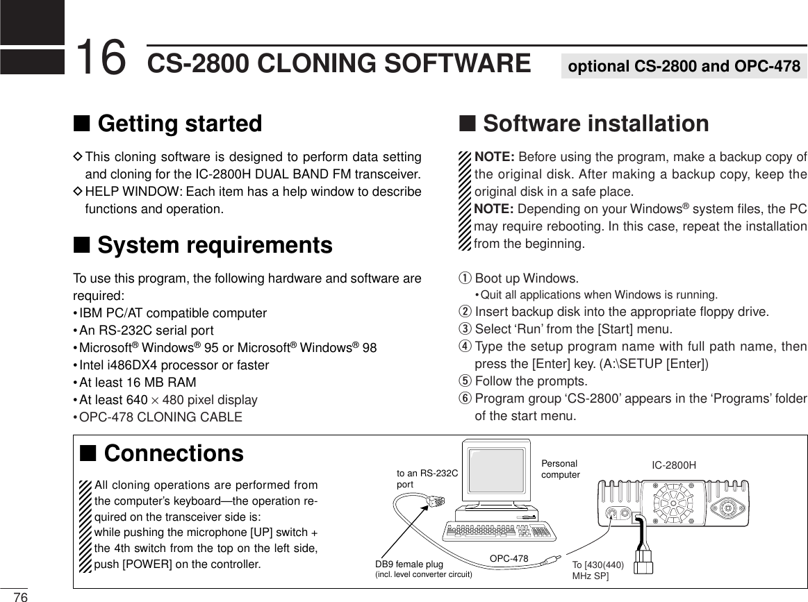 ■Getting startedDThis cloning software is designed to perform data settingand cloning for the IC-2800H DUAL BAND FM transceiver.DHELP WINDOW: Each item has a help window to describefunctions and operation.■System requirementsTo use this program, the following hardware and software arerequired:•IBM PC/AT compatible computer•An RS-232C serial port•Microsoft®Windows®95 or Microsoft®Windows®98•Intel i486DX4 processor or faster•At least 16 MB RAM•At least 640 ×480 pixel display•OPC-478 CLONING CABLE■Software installationNOTE: Before using the program, make a backup copy ofthe original disk. After making a backup copy, keep theoriginal disk in a safe place.NOTE: Depending on your Windows®system ﬁles, the PCmay require rebooting. In this case, repeat the installationfrom the beginning.qBoot up Windows.•Quit all applications when Windows is running.wInsert backup disk into the appropriate ﬂoppy drive.eSelect ‘Run’ from the [Start] menu.rType the setup program name with full path name, thenpress the [Enter] key. (A:\SETUP [Enter])tFollow the prompts.yProgram group ‘CS-2800’ appears in the ‘Programs’ folderof the start menu.7616 CS-2800 CLONING SOFTWARE optional CS-2800 and OPC-478IC-2800HTo [430(440) MHz SP]to an RS-232CportDB9 female plug(incl. level converter circuit)PersonalcomputerOPC-478■ConnectionsAll cloning operations are performed fromthe computer’s keyboard—the operation re-quired on the transceiver side is:while pushing the microphone [UP] switch +the 4th switch from the top on the left side,push [POWER] on the controller.