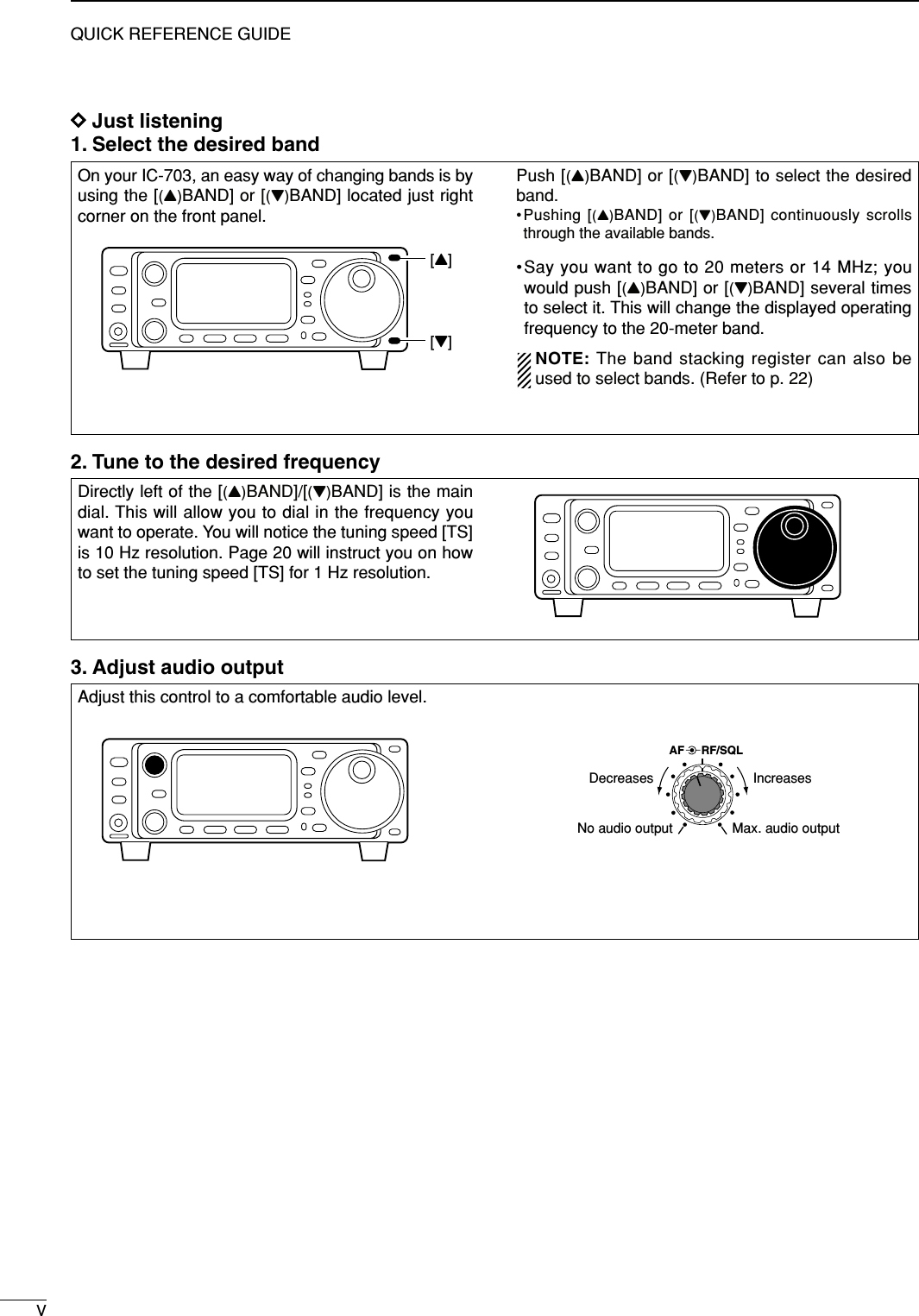 VQUICK REFERENCE GUIDEDJust listening1. Select the desired band 3. Adjust audio outputOn your IC-703, an easy way of changing bands is byusing the [(Y)BAND] or [(Z)BAND] located just rightcorner on the front panel.Push [(Y)BAND] or [(Z)BAND] to select the desiredband.•Pushing [(Y)BAND] or [(Z)BAND] continuously scrollsthrough the available bands.•Say you want to go to 20 meters or 14 MHz; youwould push [(Y)BAND] or [(Z)BAND] several timesto select it. This will change the displayed operatingfrequency to the 20-meter band.NOTE: The band stacking register can also beused to select bands. (Refer to p. 22)[Y][Z]Directly left of the [(Y)BAND]/[(Z)BAND] is the maindial. This will allow you to dial in the frequency youwant to operate. You will notice the tuning speed [TS]is 10 Hz resolution. Page 20 will instruct you on howto set the tuning speed [TS] for 1 Hz resolution.Adjust this control to a comfortable audio level.AF RF/SQLNo audio output Max. audio outputDecreases Increases2. Tune to the desired frequency