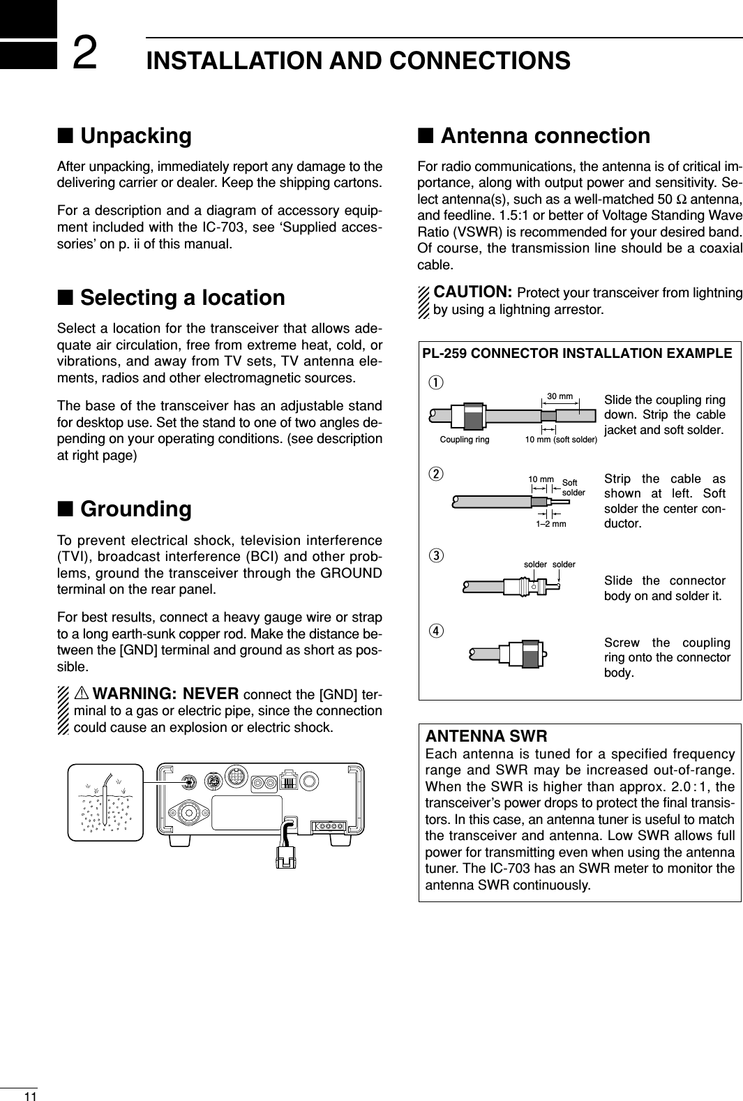 211INSTALLATION AND CONNECTIONS■UnpackingAfter unpacking, immediately report any damage to thedelivering carrier or dealer. Keep the shipping cartons.For a description and a diagram of accessory equip-ment included with the IC-703, see ‘Supplied acces-sories’ on p. ii of this manual.■Selecting a locationSelect a location for the transceiver that allows ade-quate air circulation, free from extreme heat, cold, orvibrations, and away from TV sets, TV antenna ele-ments, radios and other electromagnetic sources.The base of the transceiver has an adjustable standfor desktop use. Set the stand to one of two angles de-pending on your operating conditions. (see descriptionat right page)■GroundingTo prevent electrical shock, television interference(TVI), broadcast interference (BCI) and other prob-lems, ground the transceiver through the GROUNDterminal on the rear panel.For best results, connect a heavy gauge wire or strapto a long earth-sunk copper rod. Make the distance be-tween the [GND] terminal and ground as short as pos-sible.RWARNING: NEVER connect the [GND] ter-minal to a gas or electric pipe, since the connectioncould cause an explosion or electric shock.■Antenna connectionFor radio communications, the antenna is of critical im-portance, along with output power and sensitivity. Se-lect antenna(s), such as a well-matched 50 Ωantenna,and feedline. 1.5:1 or better of Voltage Standing WaveRatio (VSWR) is recommended for your desired band.Of course, the transmission line should be a coaxialcable.CAUTION: Protect your transceiver from lightningby using a lightning arrestor.ANTENNA SWREach antenna is tuned for a specified frequencyrange and SWR may be increased out-of-range.When the SWR is higher than approx. 2.0 : 1, thetransceiver’s power drops to protect the ﬁnal transis-tors. In this case, an antenna tuner is useful to matchthe transceiver and antenna. Low SWR allows fullpower for transmitting even when using the antennatuner. The IC-703 has an SWR meter to monitor theantenna SWR continuously.30 mm10 mm (soft solder)10 mm1–2 mmsolder solderSoftsolderCoupling ringPL-259 CONNECTOR INSTALLATION EXAMPLEqerwSlide the coupling ring down. Strip the cable jacket and soft solder.Slide the connector body on and solder it.Screw the coupling ring onto the connector body.Strip the cable as shown at left. Soft solder the center con-ductor.