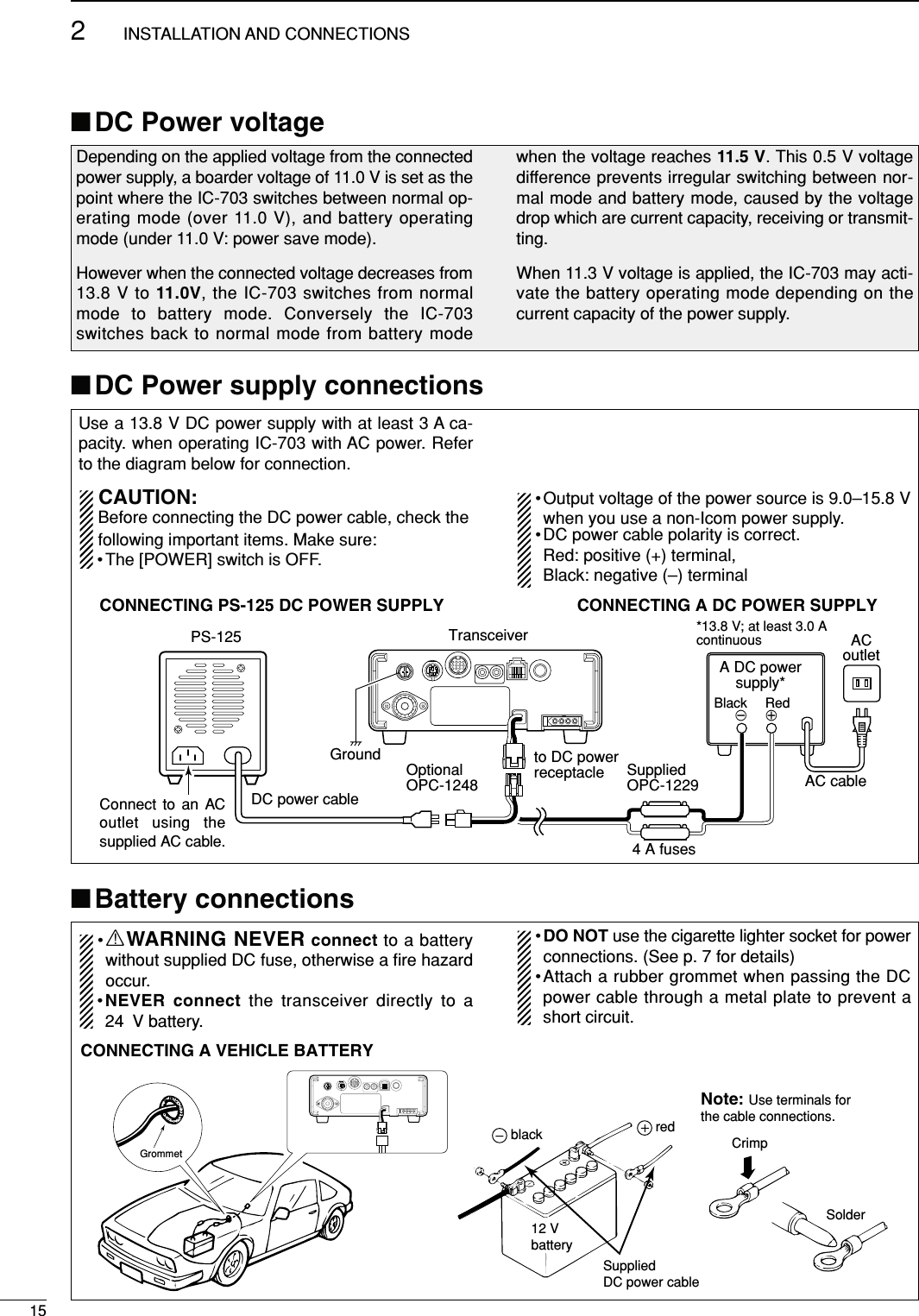 Use a 13.8 V DC power supply with at least 3 A ca-pacity. when operating IC-703 with AC power. Referto the diagram below for connection.CAUTION:Before connecting the DC power cable, check thefollowing important items. Make sure:• The [POWER] switch is OFF.•Output voltage of the power source is 9.0–15.8 Vwhen you use a non-Icom power supply.•DC power cable polarity is correct.Red: positive (+) terminal, Black: negative (–) terminal■DC Power supply connections152INSTALLATION AND CONNECTIONS■Battery connections■DC Power voltageDepending on the applied voltage from the connectedpower supply, a boarder voltage of 11.0 V is set as thepoint where the IC-703 switches between normal op-erating mode (over 11.0 V), and battery operatingmode (under 11.0 V: power save mode).However when the connected voltage decreases from13.8 V to 11.0V, the IC-703 switches from normalmode to battery mode. Conversely the IC-703switches back to normal mode from battery modewhen the voltage reaches 11.5 V. This 0.5 V voltagedifference prevents irregular switching between nor-mal mode and battery mode, caused by the voltagedrop which are current capacity, receiving or transmit-ting.When 11.3 V voltage is applied, the IC-703 may acti-vate the battery operating mode depending on thecurrent capacity of the power supply.AC cableACoutletA DC powersupply**13.8 V; at least 3.0 AcontinuousBlack _ Red+CONNECTING A DC POWER SUPPLYCONNECTING PS-125 DC POWER SUPPLYPS-125DC power cableGround4 A fusesTransceiverto DC powerreceptacle SuppliedOPC-1229OptionalOPC-1248Connect to an AC outlet using the supplied AC cable.•RWARNING NEVER connect to a batterywithout supplied DC fuse, otherwise a ﬁre hazardoccur.•NEVER connect the transceiver directly to a24 V battery.•DO NOT use the cigarette lighter socket for powerconnections. (See p. 7 for details)•Attach a rubber grommet when passing the DCpower cable through a metal plate to prevent ashort circuit.GrommetCONNECTING A VEHICLE BATTERYNote: Use terminals forthe cable connections.CrimpSolderSuppliedDC power cableredblack12 Vbattery