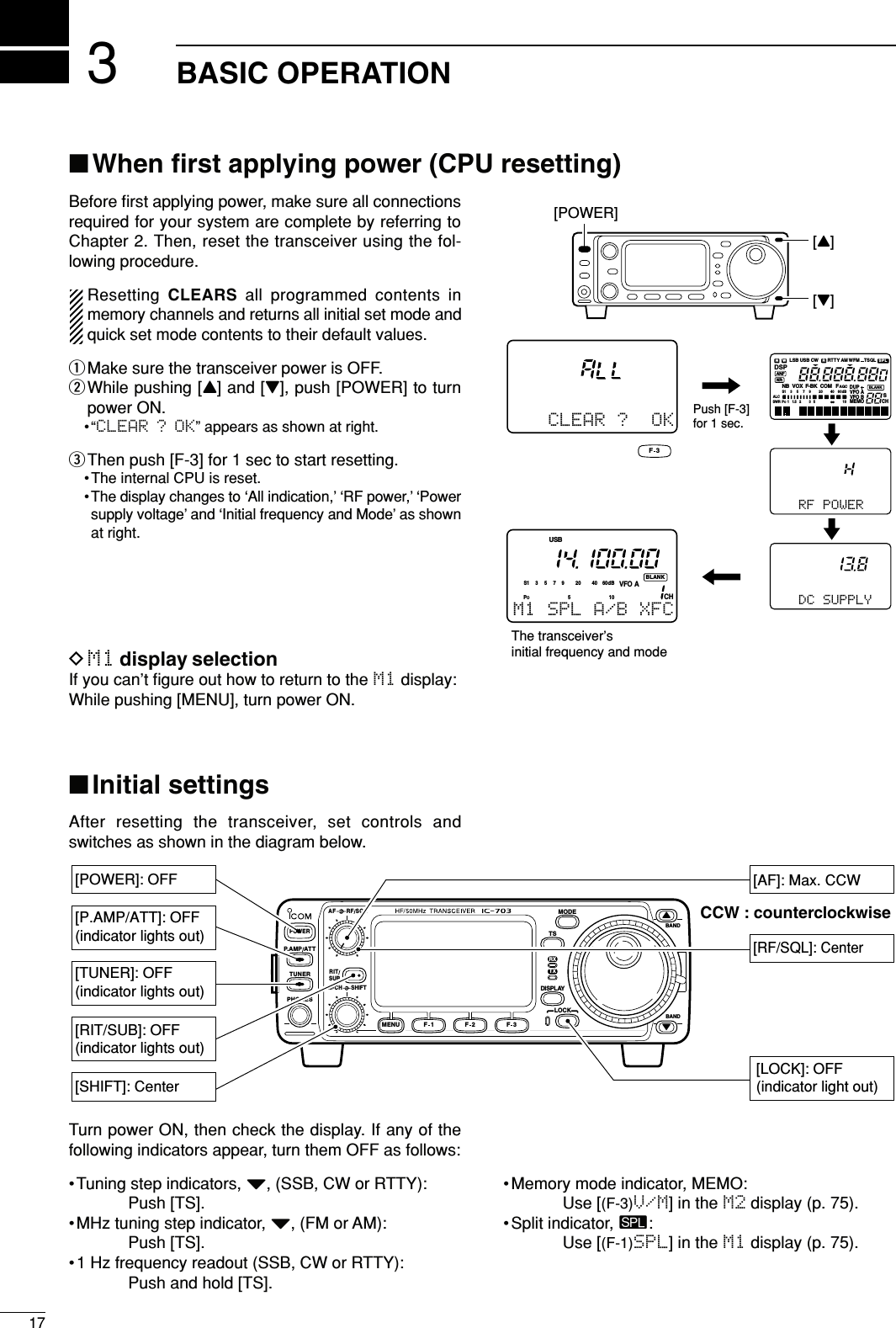 317BASIC OPERATION■When ﬁrst applying power (CPU resetting)Before ﬁrst applying power, make sure all connectionsrequired for your system are complete by referring toChapter 2. Then, reset the transceiver using the fol-lowing procedure.Resetting CLEARS all programmed contents inmemory channels and returns all initial set mode andquick set mode contents to their default values.qMake sure the transceiver power is OFF.wWhile pushing [Y] and [Z], push [POWER] to turnpower ON.•“CLEAR ? OK” appears as shown at right.eThen push [F-3] for 1 sec to start resetting.• The internal CPU is reset.•The display changes to ‘All indication,’ ‘RF power,’ ‘Powersupply voltage’ and ‘Initial frequency and Mode’ as shownat right.DM1 display selectionIf you can’t ﬁgure out how to return to the M1 display:While pushing [MENU], turn power ON.■Initial settingsAfter resetting the transceiver, set controls andswitches as shown in the diagram below.[POWER][Y][Z]CLEAR ?  OKF 3Push [F-3] for 1 sec.N W RLSBNB VOX F-BK COM FCHVFO ADUPVFO BMEMOAGCALCSWR POS111.52 35537920 401060dBUSB CW RTTYAM WFM TSQLSPLS∞NRANFBLANKDSPCHVFO APOS15537920 401060dBUSBBLANKM1 SPL A/B XFC    DC SUPPLY   RF POWERThe transceiver’sinitial frequency and modeBANDBANDMODETSDISPLAYLOCKF 1 F 2 F 3AF RF SQLRITSHIFTM-CHSUBPHONESTUNERP.AMP AT TYZPOWERMENUTXRX[AF]: Max. CCW[RF/SQL]: Center[LOCK]: OFF(indicator light out)[POWER]: OFF[SHIFT]: Center[P.AMP/ATT]: OFF(indicator lights out)[TUNER]: OFF(indicator lights out)[RIT/SUB]: OFF(indicator lights out)CCW : counterclockwiseTurn power ON, then check the display. If any of thefollowing indicators appear, turn them OFF as follows:•Tuning step indicators, Z, (SSB, CW or RTTY):Push [TS].•MHz tuning step indicator, Z, (FM or AM):Push [TS].• 1 Hz frequency readout (SSB, CW or RTTY):Push and hold [TS].• Memory mode indicator, MEMO:Use [(F-3)V/M] in the M2 display (p. 75).• Split indicator, ä:Use [(F-1)SPL] in the M1 display (p. 75).