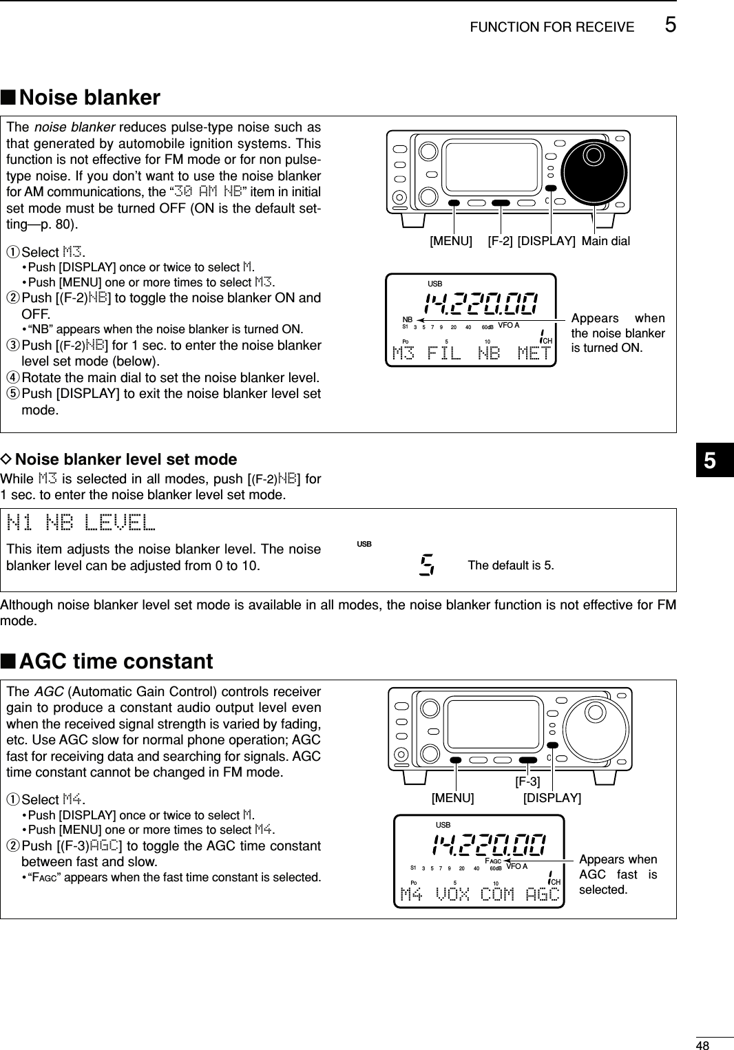 485FUNCTION FOR RECEIVE■Noise blanker■AGC time constantThe noise blanker reduces pulse-type noise such asthat generated by automobile ignition systems. Thisfunction is not effective for FM mode or for non pulse-type noise. If you don’t want to use the noise blankerfor AM communications, the “30 AM NB” item in initialset mode must be turned OFF (ON is the default set-ting—p. 80).qSelect M3.•Push [DISPLAY] once or twice to select M.• Push [MENU] one or more times to select M3.wPush [(F-2)NB] to toggle the noise blanker ON andOFF.• “NB” appears when the noise blanker is turned ON.ePush [(F-2)NB] for 1 sec. to enter the noise blankerlevel set mode (below).rRotate the main dial to set the noise blanker level.tPush [DISPLAY] to exit the noise blanker level setmode.NBCHVFO AS1 5379204060dBUSBM3 FIL NB METPO510Appears when the noise blanker is turned ON.Main dial[DISPLAY][MENU] [F-2]The AGC (Automatic Gain Control) controls receivergain to produce a constant audio output level evenwhen the received signal strength is varied by fading,etc. Use AGC slow for normal phone operation; AGCfast for receiving data and searching for signals. AGCtime constant cannot be changed in FM mode.qSelect M4.•Push [DISPLAY] once or twice to select M.• Push [MENU] one or more times to select M4.wPush [(F-3)AGC] to toggle the AGC time constantbetween fast and slow.•“FAGC” appears when the fast time constant is selected.CHVFO AS1 5379204060dBUSBM4 VOX COM AGCFAGCPO510Appears when AGC fast is selected.[DISPLAY][MENU][F-3]N1 NB LEVELThis item adjusts the noise blanker level. The noiseblanker level can be adjusted from 0 to 10.The default is 5.USBAlthough noise blanker level set mode is available in all modes, the noise blanker function is not effective for FMmode.While M3 is selected in all modes, push [(F-2)NB] for 1 sec. to enter the noise blanker level set mode.DNoise blanker level set mode 5