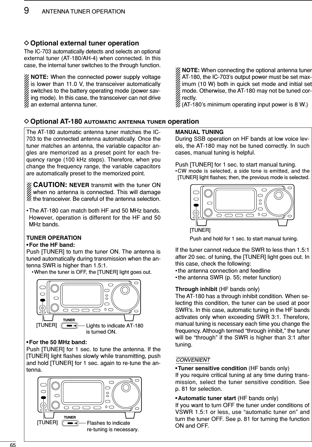 659ANTENNA TUNER OPERATIONThe AT-180 automatic antenna tuner matches the IC-703 to the connected antenna automatically. Once thetuner matches an antenna, the variable capacitor an-gles are memorized as a preset point for each fre-quency range (100 kHz steps). Therefore, when youchange the frequency range, the variable capacitorsare automatically preset to the memorized point.CAUTION: NEVER transmit with the tuner ONwhen no antenna is connected. This will damagethe transceiver. Be careful of the antenna selection.•The AT-180 can match both HF and 50 MHz bands.However, operation is different for the HF and 50MHz bands.TUNER OPERATION• For the HF band:Push [TUNER] to turn the tuner ON. The antenna istuned automatically during transmission when the an-tenna SWR is higher than 1.5:1.• When the tuner is OFF, the [TUNER] light goes out.• For the 50 MHz band:Push [TUNER] for 1 sec. to tune the antenna. If the[TUNER] light ﬂashes slowly while transmitting, pushand hold [TUNER] for 1 sec. again to re-tune the an-tenna.MANUAL TUNINGDuring SSB operation on HF bands at low voice lev-els, the AT-180 may not be tuned correctly. In suchcases, manual tuning is helpful.Push [TUNER] for 1 sec. to start manual tuning.•CW mode is selected, a side tone is emitted, and the[TUNER] light ﬂashes; then, the previous mode is selected.If the tuner cannot reduce the SWR to less than 1.5:1after 20 sec. of tuning, the [TUNER] light goes out. Inthis case, check the following:• the antenna connection and feedline• the antenna SWR (p. 55; meter function)Through inhibit (HF bands only)The AT-180 has a through inhibit condition. When se-lecting this condition, the tuner can be used at poorSWR’s. In this case, automatic tuning in the HF bandsactivates only when exceeding SWR 3:1. Therefore,manual tuning is necessary each time you change thefrequency. Although termed “through inhibit,” the tunerwill be “through” if the SWR is higher than 3:1 aftertuning.• Tuner sensitive condition (HF bands only)If you require critical tuning at any time during trans-mission, select the tuner sensitive condition. Seep. 81 for selection.• Automatic tuner start (HF bands only)If you want to turn OFF the tuner under conditions ofVSWR 1.5:1 or less, use “automatic tuner on” andturn the tuner OFF. See p. 81 for turning the functionON and OFF.CONVENIENT[TUNER]Push and hold for 1 sec. to start manual tuning.[TUNER]TUNERFlashes to indicate re-tuning is necessary.DOptional AT-180 AUTOMATIC ANTENNA TUNERoperationDOptional external tuner operation[TUNER]TUNERLights to indicate AT-180 is turned ON.The IC-703 automatically detects and selects an optionalexternal tuner (AT-180/AH-4) when connected. In thiscase, the internal tuner switches to the through function.NOTE: When the connected power supply voltageis lower than 11.0 V, the transceiver automaticallyswitches to the battery operating mode (power sav-ing mode). In this case, the transceiver can not drivean external antenna tuner.NOTE: When connecting the optional antenna tunerAT-180, the IC-703’s output power must be set max-imum (10 W) both in quick set mode and initial setmode. Otherwise, the AT-180 may not be tuned cor-rectly. (AT-180’s minimum operating input power is 8 W.)