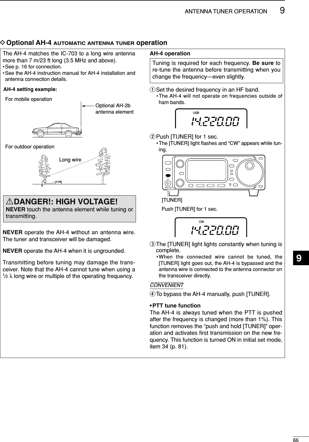 669ANTENNA TUNER OPERATIONThe AH-4 matches the IC-703 to a long wire antennamore than 7 m/23 ft long (3.5 MHz and above).• See p. 16 for connection.•See the AH-4 instruction manual for AH-4 installation andantenna connection details.NEVER operate the AH-4 without an antenna wire.The tuner and transceiver will be damaged.NEVER operate the AH-4 when it is ungrounded.Transmitting before tuning may damage the trans-ceiver. Note that the AH-4 cannot tune when using a1⁄2λ long wire or multiple of the operating frequency.AH-4 operationqSet the desired frequency in an HF band.•The AH-4 will not operate on frequencies outside ofham bands.wPush [TUNER] for 1 sec.•The [TUNER] light ﬂashes and “CW” appears while tun-ing.eThe [TUNER] light lights constantly when tuning iscomplete.•When the connected wire cannot be tuned, the[TUNER] light goes out, the AH-4 is bypassed and theantenna wire is connected to the antenna connector onthe transceiver directly.rTo bypass the AH-4 manually, push [TUNER].• PTT tune functionThe AH-4 is always tuned when the PTT is pushedafter the frequency is changed (more than 1%). Thisfunction removes the “push and hold [TUNER]” oper-ation and activates ﬁrst transmission on the new fre-quency. This function is turned ON in initial set mode,item 34 (p. 81).CW[TUNER]Push [TUNER] for 1 sec.USBAH-4 setting example:For mobile operationFor outdoor operationLong wireOptional AH-2bantenna elementDOptional AH-4 AUTOMATIC ANTENNA TUNERoperationRDANGER!: HIGH VOLTAGE!NEVER touch the antenna element while tuning ortransmitting.Tuning is required for each frequency. Be sure tore-tune the antenna before transmitting when youchange the frequency—even slightly.CONVENIENT9