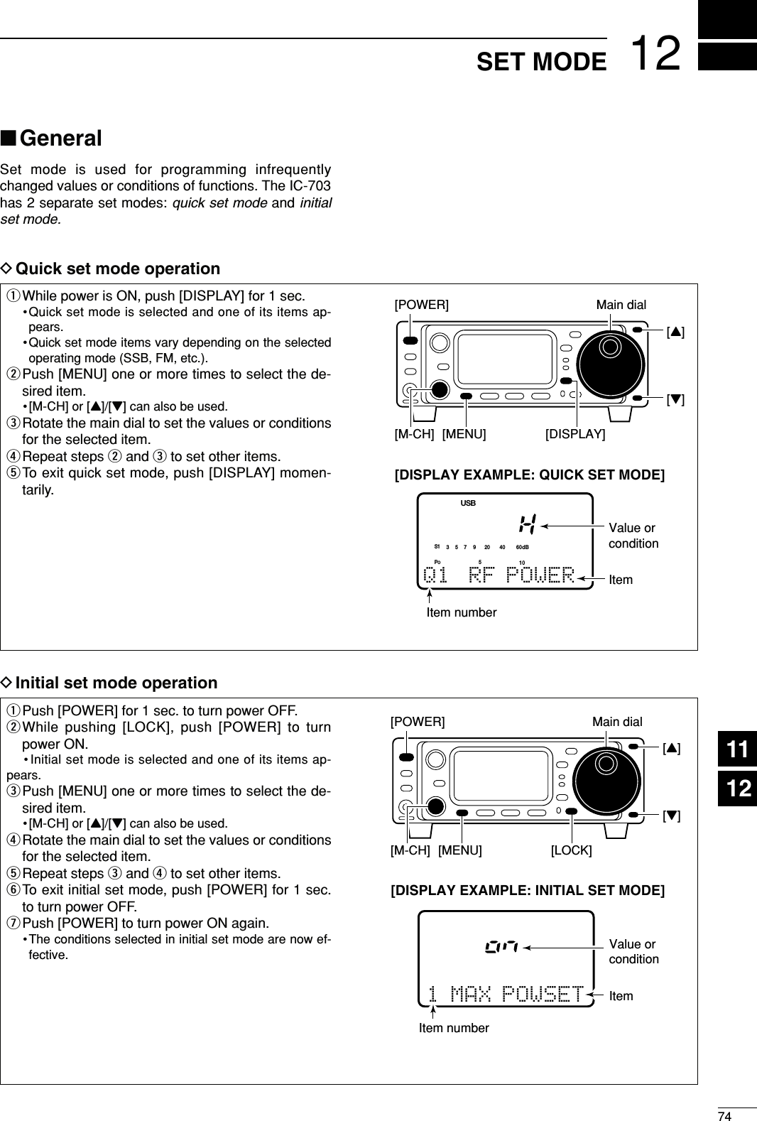 1274SET MODE■GeneralSet mode is used for programming infrequentlychanged values or conditions of functions. The IC-703has 2 separate set modes: quick set mode and initialset mode.qWhile power is ON, push [DISPLAY] for 1 sec.•Quick set mode is selected and one of its items ap-pears.•Quick set mode items vary depending on the selectedoperating mode (SSB, FM, etc.).wPush [MENU] one or more times to select the de-sired item.• [M-CH] or [Y]/[Z] can also be used.eRotate the main dial to set the values or conditionsfor the selected item.rRepeat steps wand eto set other items.tTo exit quick set mode, push [DISPLAY] momen-tarily.[MENU] [DISPLAY][M-CH][POWER] Main dial[Y][Z]Q1 RF POWERUSBItem numberItemValue or condition[DISPLAY EXAMPLE: QUICK SET MODE]POS15537920401060dBDQuick set mode operationqPush [POWER] for 1 sec. to turn power OFF.wWhile pushing [LOCK], push [POWER] to turnpower ON.• Initial set mode is selected and one of its items ap-pears.ePush [MENU] one or more times to select the de-sired item.• [M-CH] or [Y]/[Z] can also be used.rRotate the main dial to set the values or conditionsfor the selected item.tRepeat steps eand rto set other items.yTo exit initial set mode, push [POWER] for 1 sec.to turn power OFF.uPush [POWER] to turn power ON again.•The conditions selected in initial set mode are now ef-fective.[MENU] [LOCK][M-CH][POWER] Main dial[Y][Z]Item numberItemValue or condition 1 MAX POWSET[DISPLAY EXAMPLE: INITIAL SET MODE]DInitial set mode operation1112