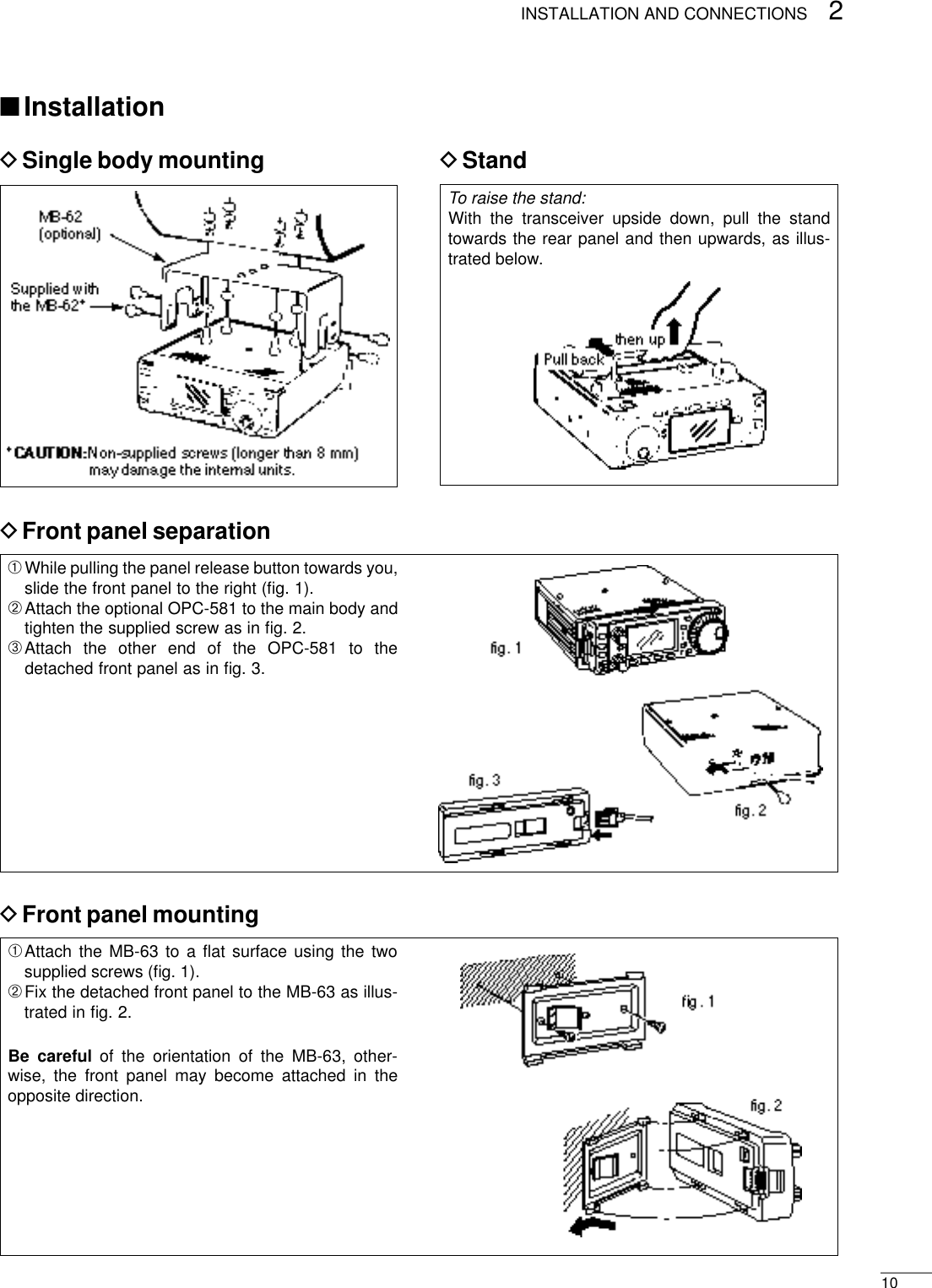 To raise the stand:With the transceiver upside down, pull the standtowards the rear panel and then upwards, as illus-trated below.102INSTALLATION AND CONNECTIONS■InstallationDSingle body mounting DStandDFront panel separationDFront panel mounting➀While pulling the panel release button towards you,slide the front panel to the right (ﬁg. 1).➁Attach the optional OPC-581 to the main body andtighten the supplied screw as in ﬁg. 2.➂Attach the other end of the OPC-581 to thedetached front panel as in ﬁg. 3.➀Attach the MB-63 to a ﬂat surface using the twosupplied screws (ﬁg. 1).➁Fix the detached front panel to the MB-63 as illus-trated in ﬁg. 2.Be careful of the orientation of the MB-63, other-wise, the front panel may become attached in theopposite direction.