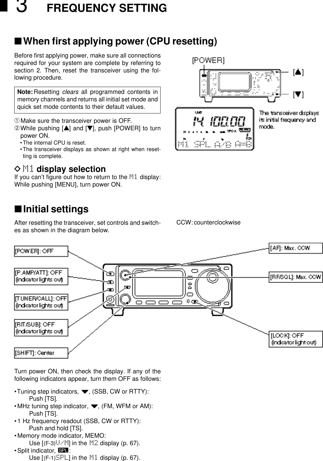 3FREQUENCY SETTING■When ﬁrst applying power (CPU resetting)Before ﬁrst applying power, make sure all connectionsrequired for your system are complete by referring tosection 2. Then, reset the transceiver using the fol-lowing procedure.➀Make sure the transceiver power is OFF.➁While pushing [Y] and [Z], push [POWER] to turnpower ON.•The internal CPU is reset.•The transceiver displays as shown at right when reset-ting is complete.DM1 display selectionIf you can’t ﬁgure out how to return to the M1 display:While pushing [MENU], turn power ON.■Initial settingsAfter resetting the transceiver, set controls and switch-es as shown in the diagram below.Note:Resetting clears all programmed contents inmemory channels and returns all initial set mode andquick set mode contents to their default values.CCW: counterclockwiseTurn power ON, then check the display. If any of thefollowing indicators appear, turn them OFF as follows:•Tuning step indicators, Z, (SSB, CW or RTTY):Push [TS].•MHz tuning step indicator,Z, (FM, WFM or AM):Push [TS].•1 Hz frequency readout (SSB, CW or RTTY):Push and hold [TS].•Memory mode indicator, MEMO:Use [(F-3)V/M] in the M2 display (p. 67).•Split indicator, ä:Use [(F-1)SPL] in the M1 display (p. 67).