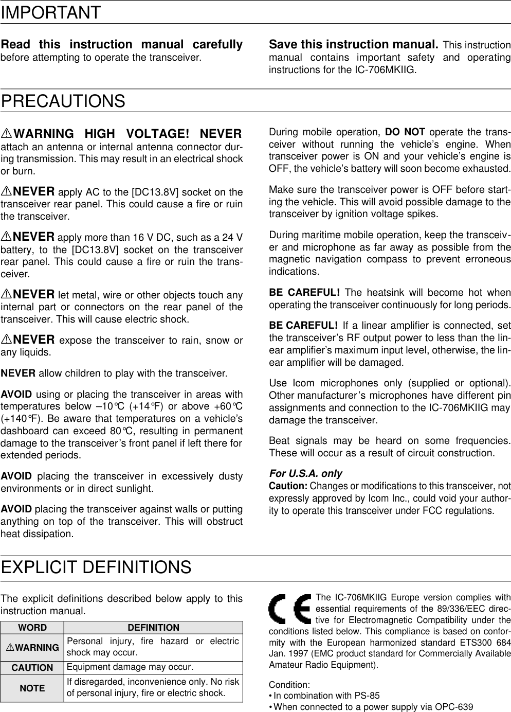 EXPLICIT DEFINITIONSPRECAUTIONSIMPORTANTRead  this  instruction  manual  carefullybefore attempting to operate the transceiver. Save this instruction manual. This instructionmanual  contains  important  safety  and  operatinginstructions for the IC-706MKIIG.RWARNING  HIGH  VOLTAGE!  NEVERattach an antenna or internal antenna connector dur-ing transmission. This may result in an electrical shockor burn.RNEVER apply AC to the [DC13.8V] socket on thetransceiver rear panel. This could cause a ﬁre or ruinthe transceiver.RNEVER apply more than 16 V DC, such as a 24 Vbattery, to the [DC13.8V] socket on the transceiverrear panel. This could cause a ﬁre or ruin the trans-ceiver.RNEVER let metal, wire or other objects touch anyinternal part or connectors on the rear panel of thetransceiver. This will cause electric shock.RNEVER expose the transceiver to rain, snow orany liquids.NEVER allow children to play with the transceiver.AVOID using or placing the transceiver in areas withtemperatures below –10°C (+14°F) or above +60°C(+140°F). Be aware that temperatures on a vehicle’sdashboard can exceed 80°C, resulting in permanentdamage to the transceiver’s front panel if left there forextended periods.AVOID placing the transceiver in excessively dustyenvironments or in direct sunlight.AVOID placing the transceiver against walls or puttinganything on top of the transceiver. This will obstructheat dissipation.During mobile operation, DO NOT operate the trans-ceiver without running the vehicle’s engine. Whentransceiver power is ON and your vehicle’s engine isOFF, the vehicle’s battery will soon become exhausted.Make sure the transceiver power is OFF before start-ing the vehicle. This will avoid possible damage to thetransceiver by ignition voltage spikes.During maritime mobile operation, keep the transceiv-er and microphone as far away as possible from themagnetic navigation compass to prevent erroneousindications.BE CAREFUL!The heatsink will become hot whenoperating the transceiver continuously for long periods.BE CAREFUL! If a linear ampliﬁer is connected, setthe transceiver’s RF output power to less than the lin-ear ampliﬁer’s maximum input level, otherwise, the lin-ear ampliﬁer will be damaged.Use Icom microphones only (supplied or optional).Other manufacturer’s microphones have different pinassignments and connection to the IC-706MKIIG maydamage the transceiver.Beat signals may be heard on some frequencies.These will occur as a result of circuit construction.For U.S.A. onlyCaution: Changes or modiﬁcations to this transceiver, notexpressly approved by Icom Inc., could void your author-ity to operate this transceiver under FCC regulations.The explicit deﬁnitions described below apply to thisinstruction manual.The IC-706MKIIG Europe version complies withessential requirements of the 89/336/EEC direc-tive for Electromagnetic Compatibility under theconditions listed below. This compliance is based on confor-mity with the European harmonized standard ETS300 684Jan. 1997 (EMC product standard for Commercially AvailableAmateur Radio Equipment).Condition:• In combination with PS-85•When connected to a power supply via OPC-639WORD DEFINITIONRWARNING Personal  injury,  fire  hazard  or  electricshock may occur.CAUTION Equipment damage may occur.NOTE If disregarded, inconvenience only. No riskof personal injury, ﬁre or electric shock.