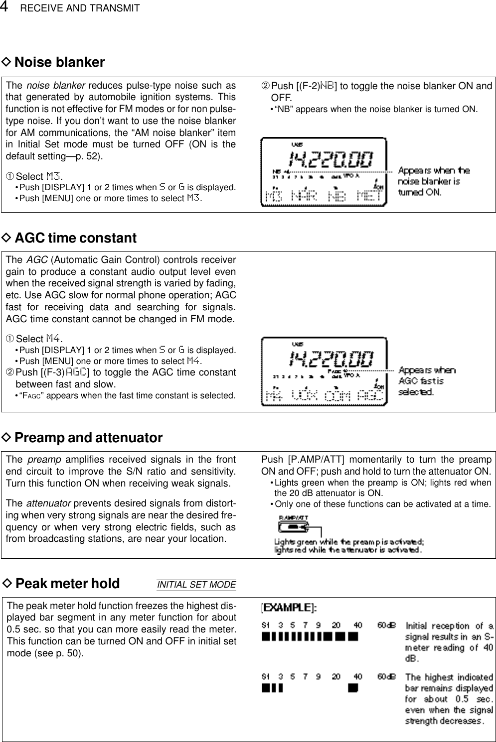 4RECEIVE AND TRANSMITDNoise blankerThe noise blanker reduces pulse-type noise such asthat generated by automobile ignition systems. Thisfunction is not effective for FM modes or for non pulse-type noise. If you don’t want to use the noise blankerfor AM communications, the “AM noise blanker” itemin Initial Set mode must be turned OFF (ON is thedefault setting—p. 52).➀Select M3.•Push [DISPLAY] 1 or 2 times when Sor Gis displayed.•Push [MENU] one or more times to select M3.➁Push [(F-2)NB] to toggle the noise blanker ON andOFF.•“NB” appears when the noise blanker is turned ON.DAGC time constantThe AGC (Automatic Gain Control) controls receivergain to produce a constant audio output level evenwhen the received signal strength is varied by fading,etc. Use AGC slow for normal phone operation; AGCfast for receiving data and searching for signals.AGC time constant cannot be changed in FM mode.➀Select M4.•Push [DISPLAY] 1 or 2 times when Sor Gis displayed.•Push [MENU] one or more times to select M4.➁Push [(F-3)AGC] to toggle the AGC time constantbetween fast and slow.•“FAGC” appears when the fast time constant is selected.DPreamp and attenuatorThe preamp ampliﬁes received signals in the frontend circuit to improve the S/N ratio and sensitivity.Turn this function ON when receiving weak signals.The attenuator prevents desired signals from distort-ing when very strong signals are near the desired fre-quency or when very strong electric ﬁelds, such asfrom broadcasting stations, are near your location.Push [P.AMP/ATT] momentarily to turn the preampON and OFF; push and hold to turn the attenuator ON.•Lights green when the preamp is ON; lights red whenthe 20 dB attenuator is ON.• Only one of these functions can be activated at a time.DPeak meter holdThe peak meter hold function freezes the highest dis-played bar segment in any meter function for about0.5 sec. so that you can more easily read the meter.This function can be turned ON and OFF in initial setmode (see p. 50).INITIAL SET MODE