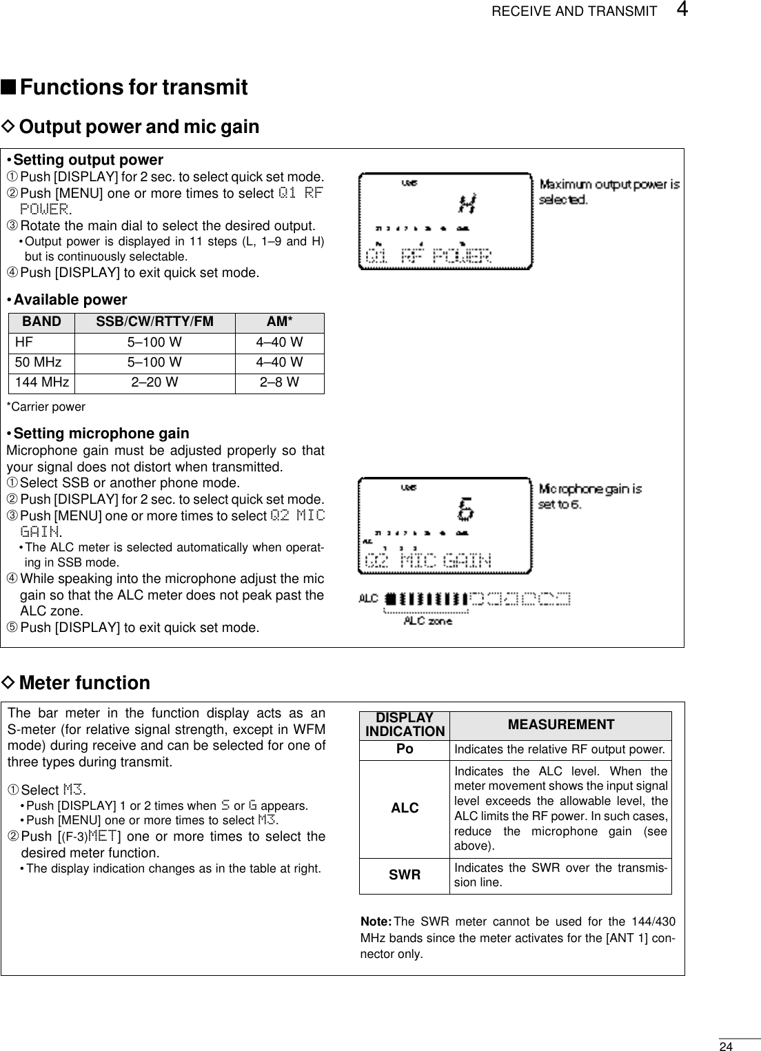 244RECEIVE AND TRANSMIT•Setting output power➀Push [DISPLAY] for 2 sec. to select quick set mode.➁Push [MENU] one or more times to select Q1 RFPOWER.➂Rotate the main dial to select the desired output.•Output power is displayed in 11 steps (L, 1–9 and H)but is continuously selectable.➃Push [DISPLAY] to exit quick set mode.•Available power*Carrier power•Setting microphone gainMicrophone gain must be adjusted properly so thatyour signal does not distort when transmitted.➀Select SSB or another phone mode.➁Push [DISPLAY] for 2 sec. to select quick set mode.➂Push [MENU] one or more times to select Q2 MICGAIN.•The ALC meter is selected automatically when operat-ing in SSB mode.➃While speaking into the microphone adjust the micgain so that the ALC meter does not peak past theALC zone.➄Push [DISPLAY] to exit quick set mode.DMeter functionThe bar meter in the function display acts as anS-meter (for relative signal strength, except in WFMmode) during receive and can be selected for one ofthree types during transmit.➀Select M3.•Push [DISPLAY] 1 or 2 times when Sor Gappears.•Push [MENU] one or more times to select M3.➁Push [(F-3)MET] one or more times to select thedesired meter function.•The display indication changes as in the table at right.DOutput power and mic gain■Functions for transmitNote:The SWR meter cannot be used for the 144/430MHz bands since the meter activates for the [ANT 1] con-nector only.BAND SSB/CW/RTTY/FM AM*HF 5–100 W 4–40 W50 MHz 5–100 W 4–40 W144 MHz 2–20 W 2–8 WDISPLAYINDICATION MEASUREMENTPo Indicates the relative RF output power.ALCIndicates  the  ALC  level.  When  themeter movement shows the input signallevel exceeds the allowable level, theALC limits the RF power. In such cases,reduce  the  microphone  gain  (seeabove).SWR Indicates the SWR over the transmis-sion line.