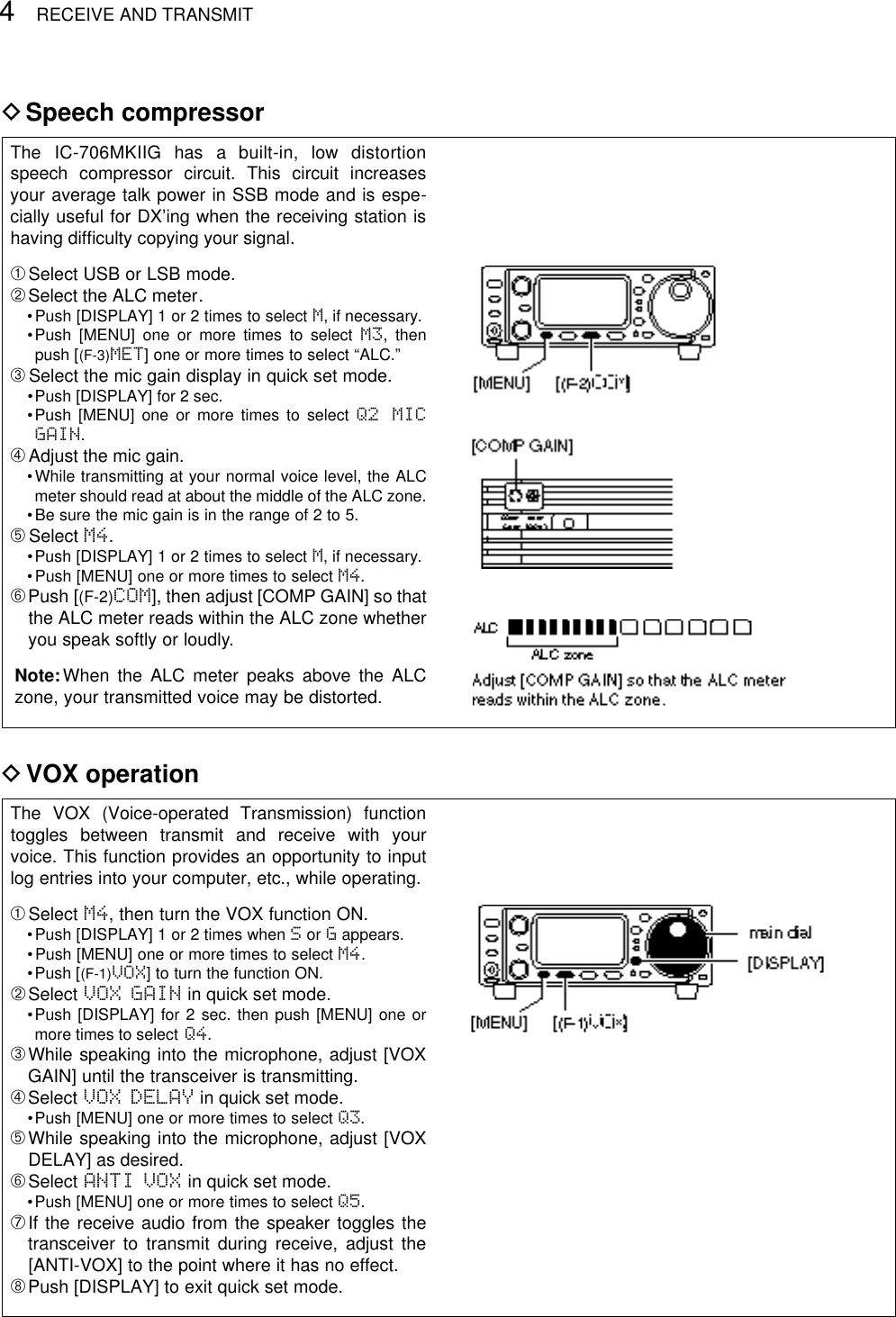 4RECEIVE AND TRANSMITDSpeech compressorThe  IC-706MKIIG  has  a  built-in,  low  distortionspeech compressor circuit. This circuit increasesyour average talk power in SSB mode and is espe-cially useful for DX’ing when the receiving station ishaving difﬁculty copying your signal.➀Select USB or LSB mode.➁Select the ALC meter.•Push [DISPLAY] 1 or 2 times to select M, if necessary.•Push [MENU] one or more times to select M3, thenpush [(F-3)MET] one or more times to select “ALC.”➂Select the mic gain display in quick set mode.•Push [DISPLAY] for 2 sec.•Push [MENU] one or more times to select Q2 MICGAIN.➃Adjust the mic gain.•While transmitting at your normal voice level, the ALCmeter should read at about the middle of the ALC zone.•Be sure the mic gain is in the range of 2 to 5.➄Select M4.•Push [DISPLAY] 1 or 2 times to select M, if necessary.•Push [MENU] one or more times to select M4.➅Push [(F-2)COM], then adjust [COMP GAIN] so thatthe ALC meter reads within the ALC zone whetheryou speak softly or loudly.Note:When the ALC meter peaks above the ALCzone, your transmitted voice may be distorted.DVOX operationThe VOX (Voice-operated Transmission) functiontoggles between transmit and receive with yourvoice. This function provides an opportunity to inputlog entries into your computer, etc., while operating.➀Select M4, then turn the VOX function ON.•Push [DISPLAY] 1 or 2 times when Sor Gappears.•Push [MENU] one or more times to select M4.•Push [(F-1)VOX] to turn the function ON.➁Select VOX GAIN in quick set mode.•Push [DISPLAY] for 2 sec. then push [MENU] one ormore times to select Q4.➂While speaking into the microphone, adjust [VOXGAIN] until the transceiver is transmitting.➃Select VOX DELAY in quick set mode.•Push [MENU] one or more times to select Q3.➄While speaking into the microphone, adjust [VOXDELAY] as desired.➅Select ANTI VOX in quick set mode.•Push [MENU] one or more times to select Q5.➆If the receive audio from the speaker toggles thetransceiver to transmit during receive, adjust the[ANTI-VOX] to the point where it has no effect.➇Push [DISPLAY] to exit quick set mode.