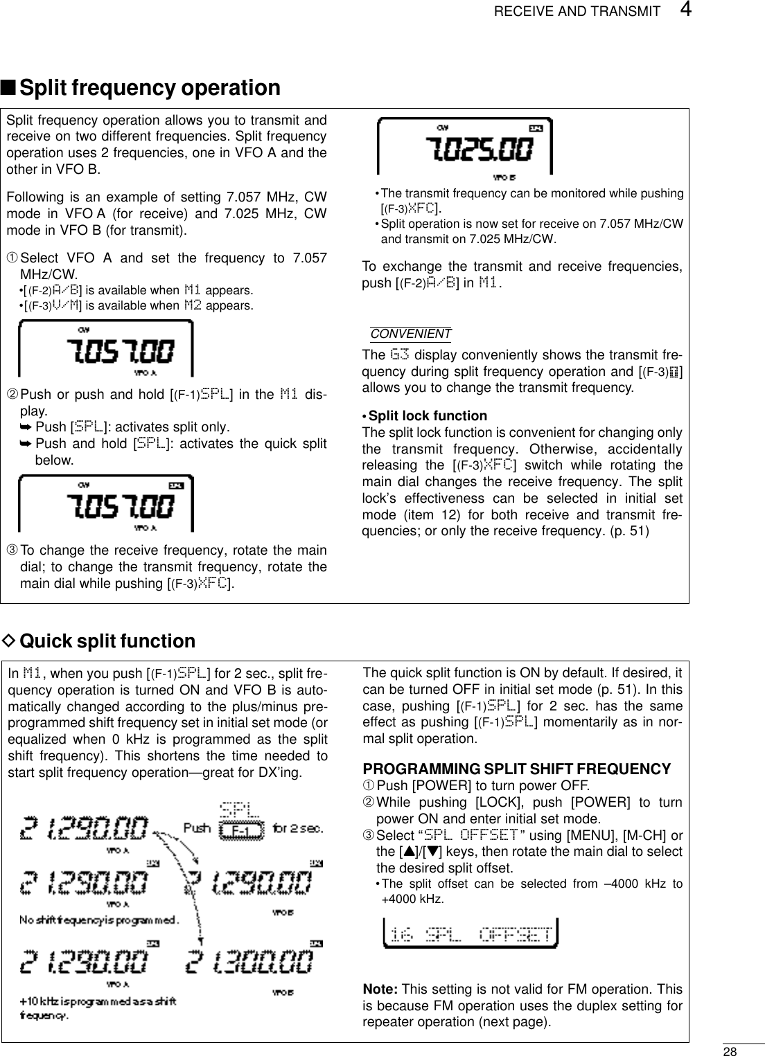 284RECEIVE AND TRANSMITSplit frequency operation allows you to transmit andreceive on two different frequencies. Split frequencyoperation uses 2 frequencies, one in VFO A and theother in VFO B.Following is an example of setting 7.057 MHz, CWmode in VFO A (for receive) and 7.025 MHz, CWmode in VFO B (for transmit).➀Select VFO A and set the frequency to 7.057MHz/CW.•[(F-2)A/B] is available when M1 appears.•[(F-3)V/M] is available when M2 appears.➁Push or push and hold [(F-1)SPL] in the M1 dis-play.➥Push [SPL]: activates split only.➥Push and hold [SPL]: activates the quick splitbelow.➂To change the receive frequency, rotate the maindial; to change the transmit frequency, rotate themain dial while pushing [(F-3)XFC].•The transmit frequency can be monitored while pushing[(F-3)XFC].•Split operation is now set for receive on 7.057 MHz/CWand transmit on 7.025 MHz/CW.To exchange the transmit and receive frequencies,push [(F-2)A/B] in M1.CONVENIENTThe G3 display conveniently shows the transmit fre-quency during split frequency operation and [(F-3)Ñ]allows you to change the transmit frequency.•Split lock functionThe split lock function is convenient for changing onlythe  transmit  frequency.  Otherwise,  accidentallyreleasing the [(F-3)XFC] switch while rotating themain dial changes the receive frequency. The splitlock’s effectiveness can be selected in initial setmode (item 12) for both receive and transmit fre-quencies; or only the receive frequency. (p. 51)DQuick split functionIn M1, when you push [(F-1)SPL] for 2 sec., split fre-quency operation is turned ON and VFO B is auto-matically changed according to the plus/minus pre-programmed shift frequency set in initial set mode (orequalized when 0 kHz is programmed as the splitshift frequency). This shortens the time needed tostart split frequency operation—great for DX’ing.The quick split function is ON by default. If desired, itcan be turned OFF in initial set mode (p. 51). In thiscase, pushing [(F-1)SPL] for 2 sec. has the sameeffect as pushing [(F-1)SPL] momentarily as in nor-mal split operation.PROGRAMMING SPLIT SHIFT FREQUENCY➀Push [POWER] to turn power OFF.➁While pushing [LOCK], push [POWER] to turnpower ON and enter initial set mode.➂Select “SPL OFFSET” using [MENU], [M-CH] orthe [Y]/[Z] keys, then rotate the main dial to selectthe desired split offset.•The split offset can be selected from –4000 kHz to+4000 kHz.Note: This setting is not valid for FM operation. Thisis because FM operation uses the duplex setting forrepeater operation (next page).■Split frequency operation