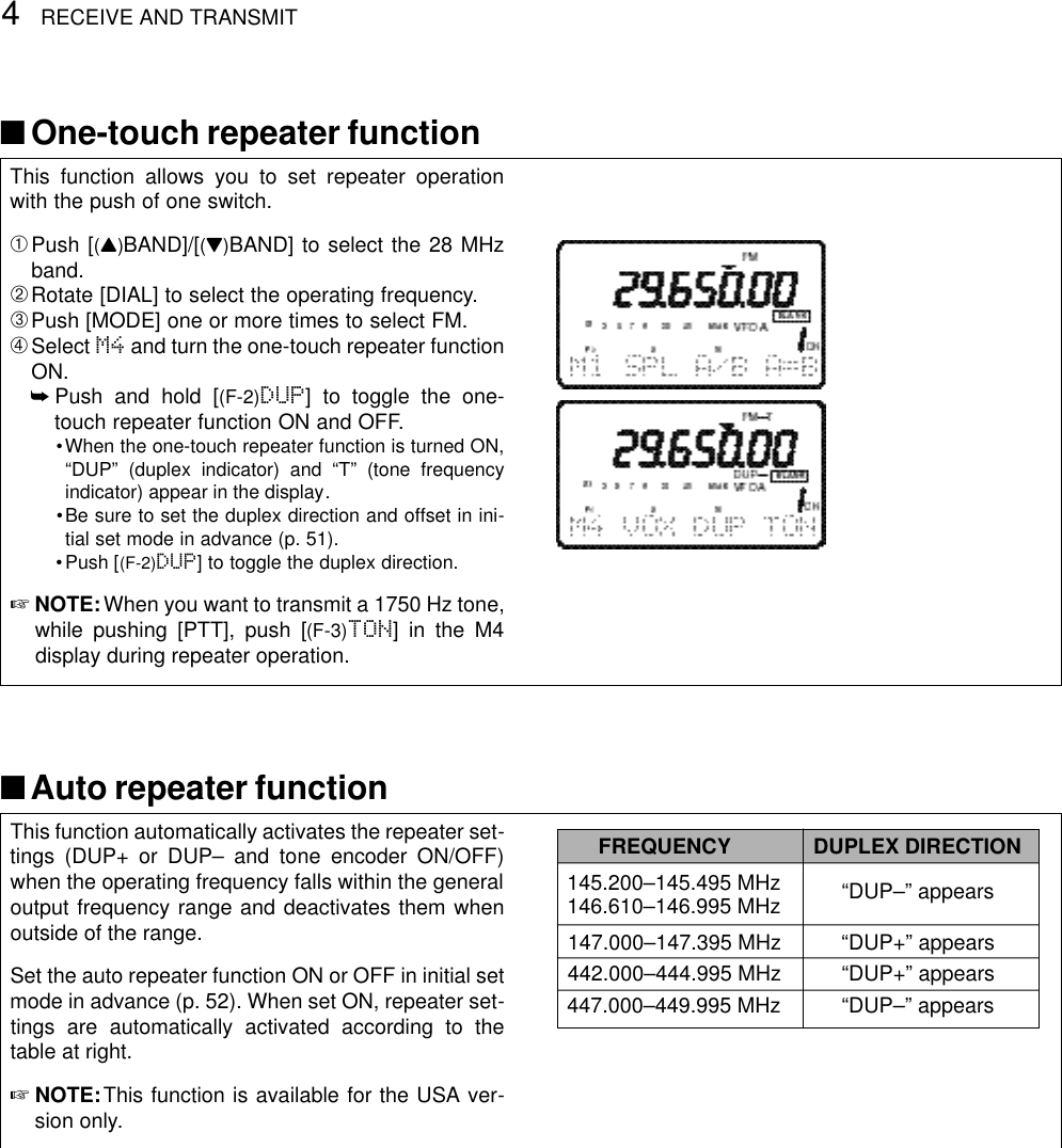 4RECEIVE AND TRANSMITThis function allows you to set repeater operationwith the push of one switch.➀Push [(Y)BAND]/[(Z)BAND] to select the 28 MHzband.➁Rotate [DIAL] to select the operating frequency.➂Push [MODE] one or more times to select FM.➃Select M4 and turn the one-touch repeater functionON.➥Push and hold [(F-2)DUP] to toggle the one-touch repeater function ON and OFF.•When the one-touch repeater function is turned ON,“DUP” (duplex indicator) and “T” (tone frequencyindicator) appear in the display.•Be sure to set the duplex direction and offset in ini-tial set mode in advance (p. 51).•Push [(F-2)DUP] to toggle the duplex direction.☞NOTE:When you want to transmit a 1750 Hz tone,while pushing [PTT], push [(F-3)TON] in the M4display during repeater operation.■One-touch repeater functionThis function automatically activates the repeater set-tings (DUP+ or DUP– and tone encoder ON/OFF)when the operating frequency falls within the generaloutput frequency range and deactivates them whenoutside of the range.Set the auto repeater function ON or OFF in initial setmode in advance (p. 52). When set ON, repeater set-tings are automatically activated according to thetable at right.☞NOTE:This function is available for the USA ver-sion only.■Auto repeater functionFREQUENCY DUPLEX DIRECTION145.200–145.495 MHz “DUP–” appears146.610–146.995 MHz147.000–147.395 MHz “DUP+” appears442.000–444.995 MHz “DUP+” appears447.000–449.995 MHz “DUP–” appears