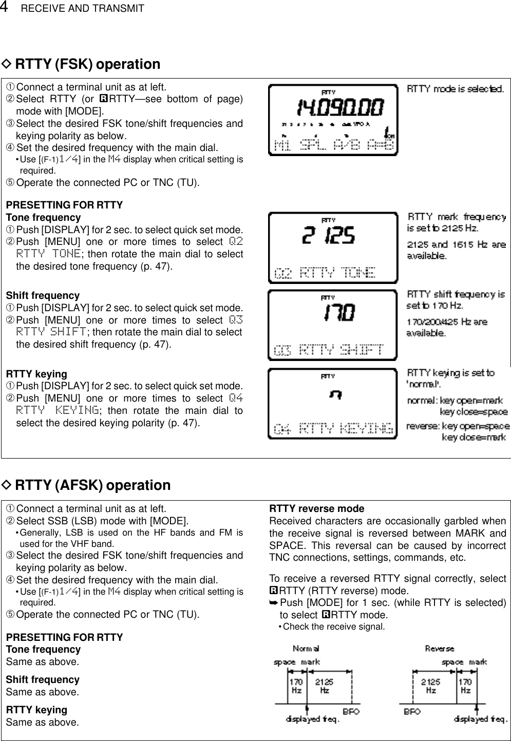 4RECEIVE AND TRANSMITDRTTY (FSK) operation➀Connect a terminal unit as at left.➁Select RTTY (or åRTTY—see bottom of page)mode with [MODE].➂Select the desired FSK tone/shift frequencies andkeying polarity as below.➃Set the desired frequency with the main dial.•Use [(F-1)1/4] in the M4 display when critical setting isrequired.➄Operate the connected PC or TNC (TU).PRESETTING FOR RTTYTone frequency➀Push [DISPLAY] for 2 sec. to select quick set mode.➁Push [MENU] one or more times to select Q2RTTY TONE; then rotate the main dial to selectthe desired tone frequency (p. 47).Shift frequency➀Push [DISPLAY] for 2 sec. to select quick set mode.➁Push [MENU] one or more times to select Q3RTTY SHIFT; then rotate the main dial to selectthe desired shift frequency (p. 47).RTTY keying➀Push [DISPLAY] for 2 sec. to select quick set mode.➁Push [MENU] one or more times to select Q4RTTY KEYING; then rotate the main dial toselect the desired keying polarity (p. 47).➀Connect a terminal unit as at left.➁Select SSB (LSB) mode with [MODE].•Generally, LSB is used on the HF bands and FM isused for the VHF band.➂Select the desired FSK tone/shift frequencies andkeying polarity as below.➃Set the desired frequency with the main dial.•Use [(F-1)1/4] in the M4 display when critical setting isrequired.➄Operate the connected PC or TNC (TU).PRESETTING FOR RTTYTone frequencySame as above.Shift frequencySame as above.RTTY keyingSame as above.RTTY reverse modeReceived characters are occasionally garbled whenthe receive signal is reversed between MARK andSPACE. This reversal can be caused by incorrectTNC connections, settings, commands, etc.To receive a reversed RTTY signal correctly, selectåRTTY (RTTY reverse) mode.➥Push [MODE] for 1 sec. (while RTTY is selected)to select åRTTY mode.•Check the receive signal.DRTTY (AFSK) operation