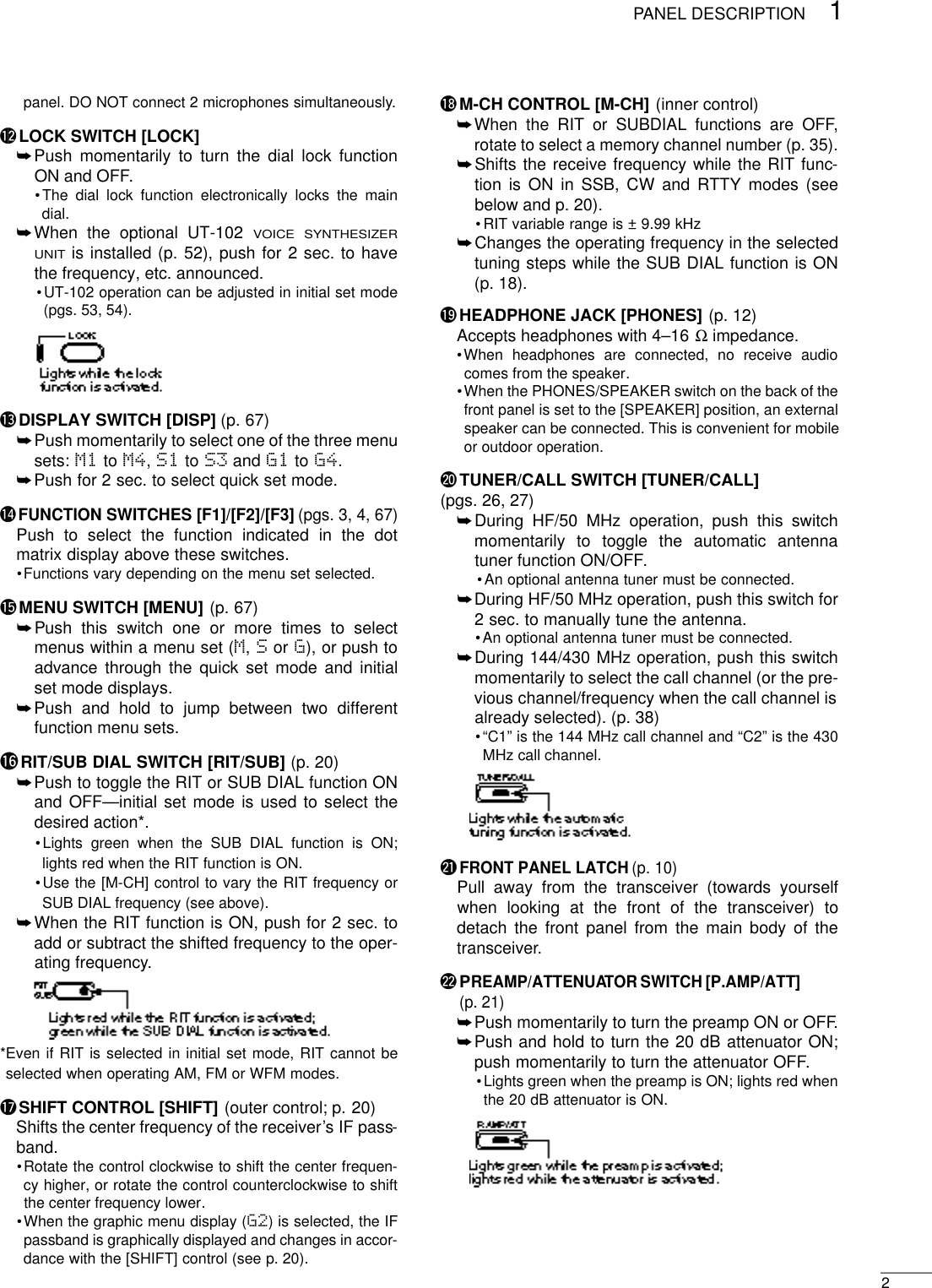 21PANEL DESCRIPTIONpanel. DO NOT connect 2 microphones simultaneously.!2 LOCK SWITCH [LOCK]➥Push momentarily to turn the dial lock functionON and OFF.•The dial lock function electronically locks the maindial.➥When the optional UT-102 VOICE SYNTHESIZERUNITis installed (p. 52), push for 2 sec. to havethe frequency, etc. announced.•UT-102 operation can be adjusted in initial set mode(pgs. 53, 54).!3 DISPLAY SWITCH [DISP] (p. 67)➥Push momentarily to select one of the three menusets: M1 to M4,S1 to S3 and G1 to G4.➥Push for 2 sec. to select quick set mode.!4 FUNCTION SWITCHES [F1]/[F2]/[F3] (pgs. 3, 4, 67)Push to select the function indicated in the dotmatrix display above these switches.•Functions vary depending on the menu set selected.!5 MENU SWITCH [MENU] (p. 67)➥Push this switch one or more times to selectmenus within a menu set (M,Sor G), or push toadvance through the quick set mode and initialset mode displays.➥Push and hold to jump between two differentfunction menu sets.!6RIT/SUB DIAL SWITCH [RIT/SUB] (p. 20)➥Push to toggle the RIT or SUB DIAL function ONand OFF—initial set mode is used to select thedesired action*.•Lights green when the SUB DIAL function is ON;lights red when the RIT function is ON.•Use the [M-CH] control to vary the RIT frequency orSUB DIAL frequency (see above).➥When the RIT function is ON, push for 2 sec. toadd or subtract the shifted frequency to the oper-ating frequency.*Even if RIT is selected in initial set mode, RIT cannot beselected when operating AM, FM or WFM modes.!7 SHIFT CONTROL [SHIFT] (outer control; p. 20)Shifts the center frequency of the receiver’s IF pass-band.•Rotate the control clockwise to shift the center frequen-cy higher, or rotate the control counterclockwise to shiftthe center frequency lower.•When the graphic menu display (G2) is selected, the IFpassband is graphically displayed and changes in accor-dance with the [SHIFT] control (see p. 20).!8 M-CH CONTROL [M-CH] (inner control)➥When the RIT or SUBDIAL functions are OFF,rotate to select a memory channel number (p. 35).➥Shifts the receive frequency while the RIT func-tion is ON in SSB, CW and RTTY modes (seebelow and p. 20).•RIT variable range is ± 9.99 kHz➥Changes the operating frequency in the selectedtuning steps while the SUB DIAL function is ON(p. 18).!9 HEADPHONE JACK [PHONES] (p. 12)Accepts headphones with 4–16 Ω impedance.•When headphones are connected, no receive audiocomes from the speaker.•When the PHONES/SPEAKER switch on the back of thefront panel is set to the [SPEAKER] position, an externalspeaker can be connected. This is convenient for mobileor outdoor operation.@0 TUNER/CALL SWITCH [TUNER/CALL](pgs. 26, 27)➥During HF/50 MHz operation, push this switchmomentarily to toggle the automatic antennatuner function ON/OFF.•An optional antenna tuner must be connected.➥During HF/50 MHz operation, push this switch for2 sec. to manually tune the antenna.•An optional antenna tuner must be connected.➥During 144/430 MHz operation, push this switchmomentarily to select the call channel (or the pre-vious channel/frequency when the call channel isalready selected). (p. 38)•“C1” is the 144 MHz call channel and “C2” is the 430MHz call channel.@1FRONT PANEL LATCH (p. 10)Pull away from the transceiver (towards yourselfwhen looking at the front of the transceiver) todetach the front panel from the main body of thetransceiver.@2 PREAMP/ATTENUATOR SWITCH [P.AMP/ATT](p. 21)➥Push momentarily to turn the preamp ON or OFF.➥Push and hold to turn the 20 dB attenuator ON;push momentarily to turn the attenuator OFF.•Lights green when the preamp is ON; lights red whenthe 20 dB attenuator is ON.