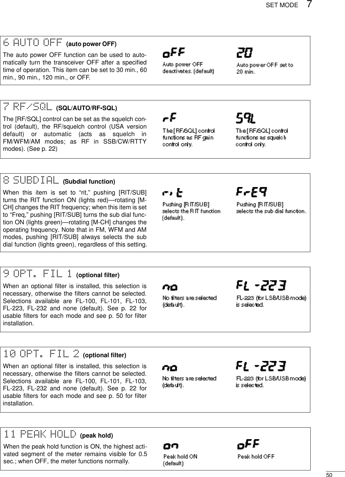 507SET MODE11 PEAK HOLD (peak hold)When the peak hold function is ON, the highest acti-vated segment of the meter remains visible for 0.5sec.; when OFF, the meter functions normally.6 AUTO OFF (auto power OFF)The auto power OFF function can be used to auto-matically turn the transceiver OFF after a speciﬁedtime of operation. This item can be set to 30 min., 60min., 90 min., 120 min., or OFF.7 RF/SQL (SQL/AUTO/RF•SQL)The [RF/SQL] control can be set as the squelch con-trol (default), the RF/squelch control (USA versiondefault)  or  automatic  (acts  as  squelch  inFM/WFM/AM  modes;  as  RF  in  SSB/CW/RT T Ymodes). (See p. 22)8 SUBDIAL (Subdial function)When this item is set to “rit,” pushing [RIT/SUB]turns the RIT function ON (lights red)—rotating [M-CH] changes the RIT frequency; when this item is setto “Freq,” pushing [RIT/SUB] turns the sub dial func-tion ON (lights green)—rotating [M-CH] changes theoperating frequency. Note that in FM, WFM and AMmodes, pushing [RIT/SUB] always selects the subdial function (lights green), regardless of this setting.9 OPT. FIL 1 (optional ﬁlter)When an optional ﬁlter is installed, this selection isnecessary, otherwise the ﬁlters cannot be selected.Selections available are FL-100, FL-101, FL-103,FL-223, FL-232 and none (default). See p. 22 forusable ﬁlters for each mode and see p. 50 for ﬁlterinstallation.10 OPT. FIL 2 (optional ﬁlter)When an optional ﬁlter is installed, this selection isnecessary, otherwise the ﬁlters cannot be selected.Selections available are FL-100, FL-101, FL-103,FL-223, FL-232 and none (default). See p. 22 forusable ﬁlters for each mode and see p. 50 for ﬁlterinstallation.