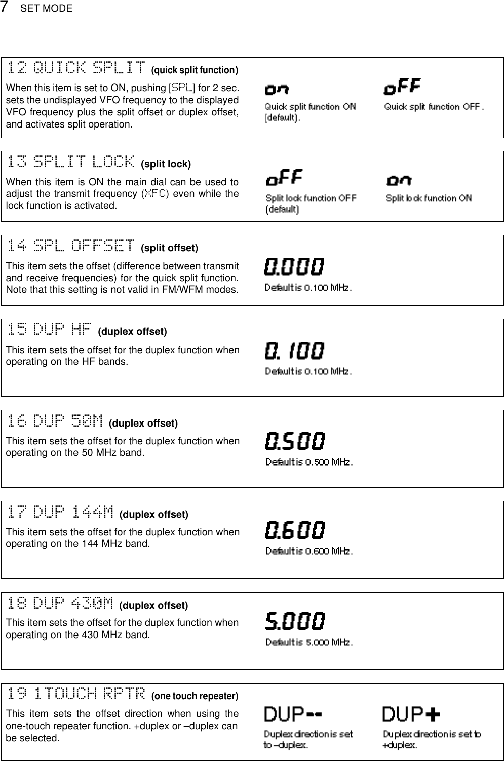 SET MODE715 DUP HF (duplex offset)This item sets the offset for the duplex function whenoperating on the HF bands.16 DUP 50M (duplex offset)This item sets the offset for the duplex function whenoperating on the 50 MHz band.17 DUP 144M (duplex offset)This item sets the offset for the duplex function whenoperating on the 144 MHz band.18 DUP 430M (duplex offset)This item sets the offset for the duplex function whenoperating on the 430 MHz band.19 1TOUCH RPTR (one touch repeater)This item sets the offset direction when using theone-touch repeater function. +duplex or –duplex canbe selected.14 SPL OFFSET (split offset)This item sets the offset (difference between transmitand receive frequencies) for the quick split function.Note that this setting is not valid in FM/WFM modes.13 SPLIT LOCK (split lock)When this item is ON the main dial can be used toadjust the transmit frequency (XFC) even while thelock function is activated.12 QUICK SPLIT (quick split function)When this item is set to ON, pushing [SPL] for 2 sec.sets the undisplayed VFO frequency to the displayedVFO frequency plus the split offset or duplex offset,and activates split operation.