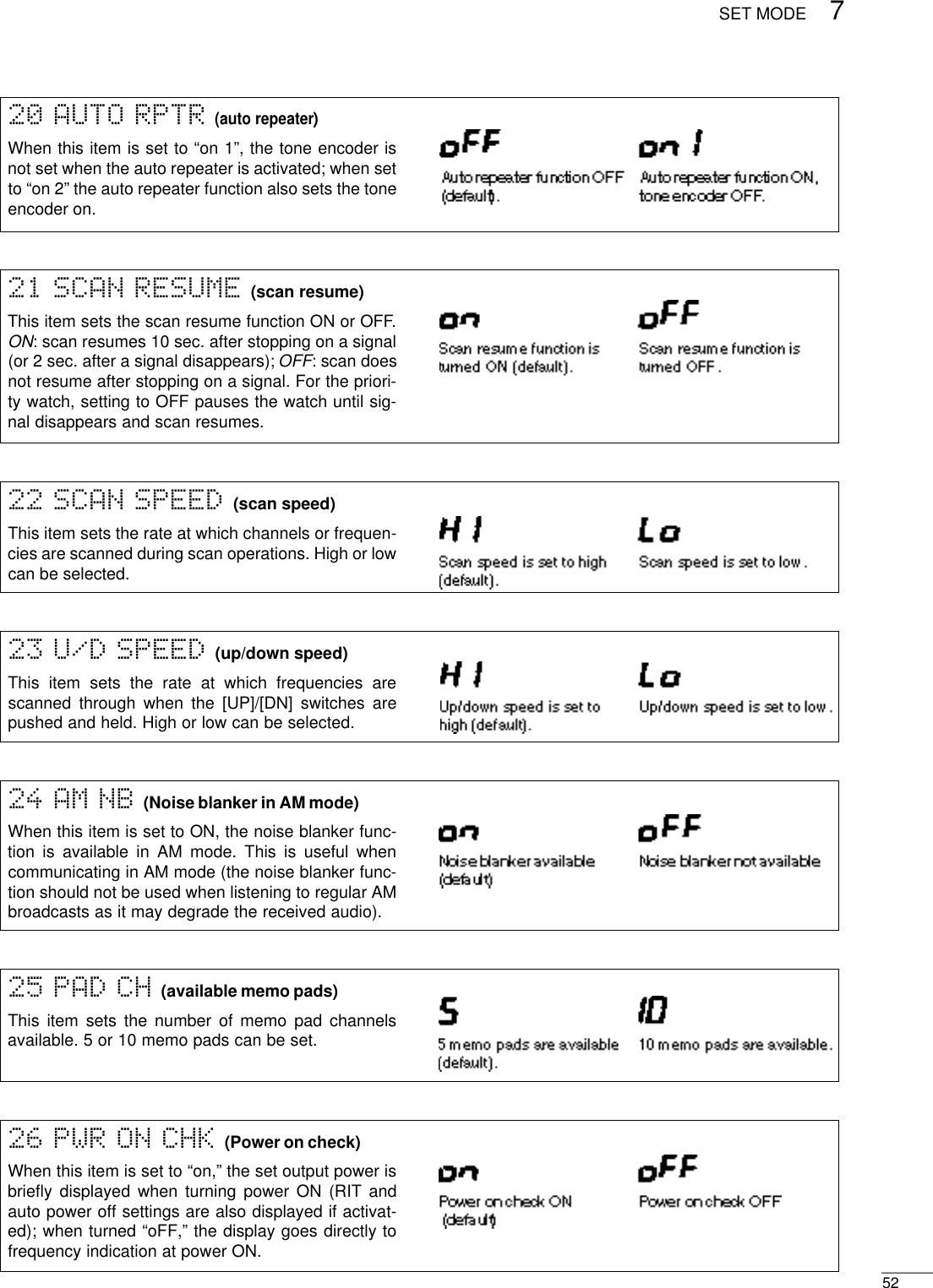 527SET MODE26 PWR ON CHK (Power on check)When this item is set to “on,” the set output power isbrieﬂy displayed when turning power ON (RIT andauto power off settings are also displayed if activat-ed); when turned “oFF,” the display goes directly tofrequency indication at power ON.24 AM NB (Noise blanker in AM mode)When this item is set to ON, the noise blanker func-tion is available in AM mode. This is useful whencommunicating in AM mode (the noise blanker func-tion should not be used when listening to regular AMbroadcasts as it may degrade the received audio).20 AUTO RPTR (auto repeater)When this item is set to “on 1”, the tone encoder isnot set when the auto repeater is activated; when setto “on 2” the auto repeater function also sets the toneencoder on.22 SCAN SPEED (scan speed)This item sets the rate at which channels or frequen-cies are scanned during scan operations. High or lowcan be selected.23 U/D SPEED (up/down speed)This item sets the rate at which frequencies arescanned through when the [UP]/[DN] switches arepushed and held. High or low can be selected.21 SCAN RESUME (scan resume)This item sets the scan resume function ON or OFF.ON: scan resumes 10 sec. after stopping on a signal(or 2 sec. after a signal disappears); OFF: scan doesnot resume after stopping on a signal. For the priori-ty watch, setting to OFF pauses the watch until sig-nal disappears and scan resumes.25 PAD CH (available memo pads)This item sets the number of memo pad channelsavailable. 5 or 10 memo pads can be set.