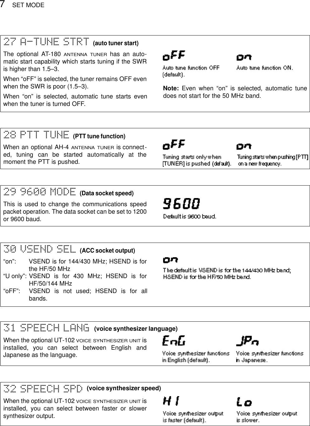 SET MODE729 9600 MODE (Data socket speed)This is used to change the communications speedpacket operation. The data socket can be set to 1200or 9600 baud.30 VSEND SEL (ACC socket output)“on”: VSEND is for 144/430 MHz; HSEND is forthe HF/50 MHz“U only”: VSEND is for 430 MHz; HSEND is forHF/50/144 MHz“oFF”: VSEND is not used; HSEND is for allbands.31 SPEECH LANGWhen the optional UT-102 VOICE SYNTHESIZER UNITisinstalled,  you  can  select  between  English  andJapanese as the language.32 SPEECH SPDWhen the optional UT-102 VOICE SYNTHESIZER UNITisinstalled, you can select between faster or slowersynthesizer output.(voice synthesizer language)(voice synthesizer speed)28 PTT TUNE (PTT tune function)When an optional AH-4 ANTENNA TUNERis connect-ed,  tuning  can  be  started  automatically  at  themoment the PTT is pushed.27 A-TUNE STRT (auto tuner start)The optional AT-180 ANTENNA TUNERhas an auto-matic start capability which starts tuning if the SWRis higher than 1.5–3.When “oFF” is selected, the tuner remains OFF evenwhen the SWR is poor (1.5–3).When “on” is selected, automatic tune starts evenwhen the tuner is turned OFF.Note: Even when “on” is selected, automatic tunedoes not start for the 50 MHz band.