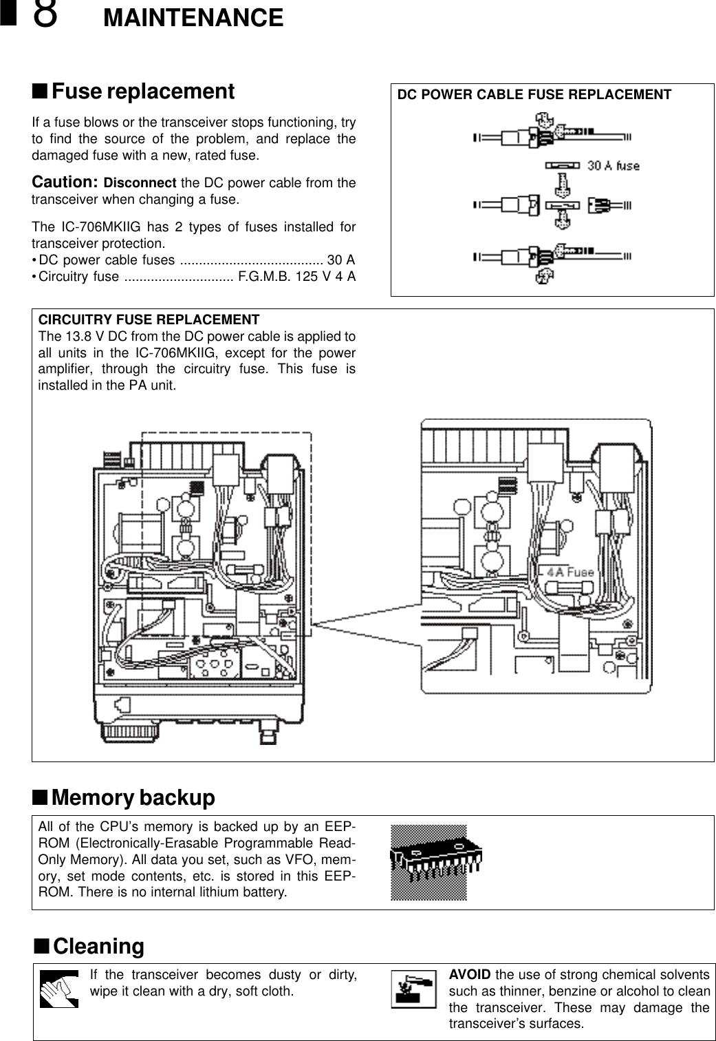 MAINTENANCE8If the transceiver becomes dusty or dirty,wipe it clean with a dry, soft cloth. AVOID the use of strong chemical solventssuch as thinner, benzine or alcohol to cleanthe transceiver. These may damage thetransceiver’s surfaces.■Fuse replacementIf a fuse blows or the transceiver stops functioning, tryto ﬁnd the source of the problem, and replace thedamaged fuse with a new, rated fuse.Caution: Disconnect the DC power cable from thetransceiver when changing a fuse.The IC-706MKIIG has 2 types of fuses installed fortransceiver protection.•DC power cable fuses ...................................... 30 A•Circuitry fuse ............................. F.G.M.B. 125 V 4 ADC POWER CABLE FUSE REPLACEMENTCIRCUITRY FUSE REPLACEMENTThe 13.8 V DC from the DC power cable is applied toall units in the IC-706MKIIG, except for the powerampliﬁer, through the circuitry fuse. This fuse isinstalled in the PA unit.■Memory backupAll of the CPU’s memory is backed up by an EEP-ROM (Electronically-Erasable Programmable Read-Only Memory). All data you set, such as VFO, mem-ory, set mode contents, etc. is stored in this EEP-ROM. There is no internal lithium battery.■Cleaning