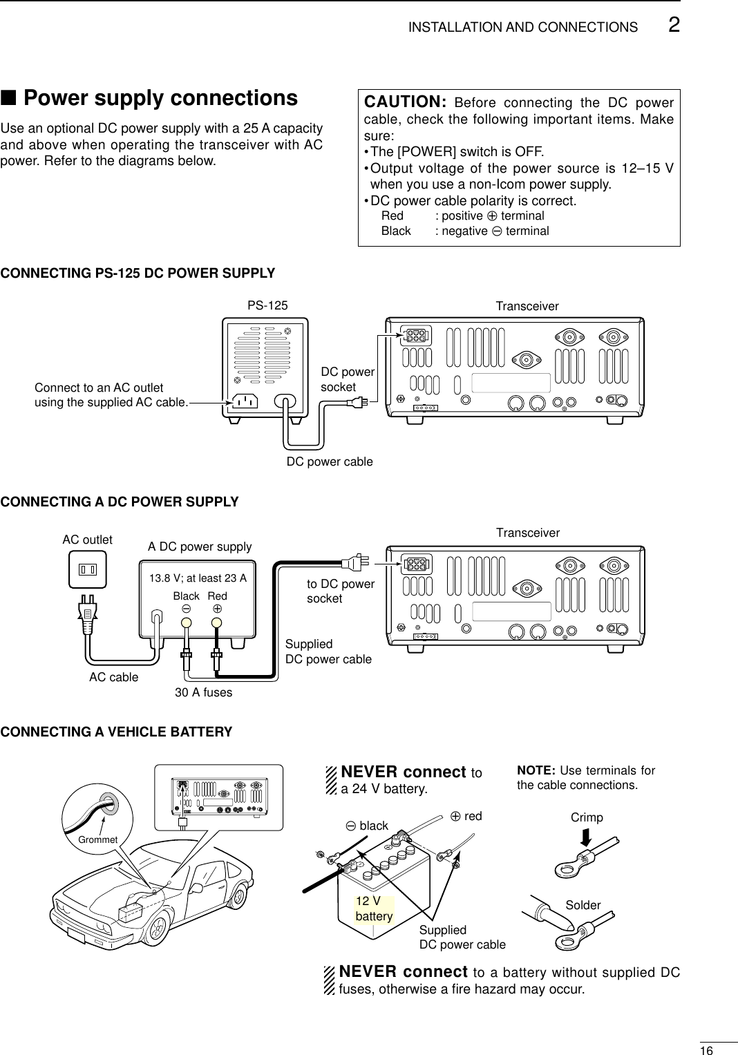 162INSTALLATION AND CONNECTIONS■Power supply connectionsUse an optional DC power supply with a 25 A capacityand above when operating the transceiver with ACpower. Refer to the diagrams below.CONNECTING PS-125 DC POWER SUPPLYCONNECTING A DC POWER SUPPLYCONNECTING A VEHICLE BATTERY30 A fusesAC cableTransceiverAC outlet A DC power supply13.8 V; at least 23 ABlack_Red+to DC powersocketSuppliedDC power cable12 Vbattery SuppliedDC power cable+ red_ black CrimpSolderGrommetNEVER connect toa 24 V battery.NOTE: Use terminals forthe cable connections.NEVER connect to a battery without supplied DCfuses, otherwise a ﬁre hazard may occur.PS-125Connect to an AC outletusing the supplied AC cable.DC power cableDC powersocketTransceiverCAUTION: Before connecting the DC powercable, check the following important items. Makesure:•The [POWER] switch is OFF.•Output voltage of the power source is 12–15 Vwhen you use a non-Icom power supply.•DC power cable polarity is correct.Red : positive +terminalBlack : negative _terminal