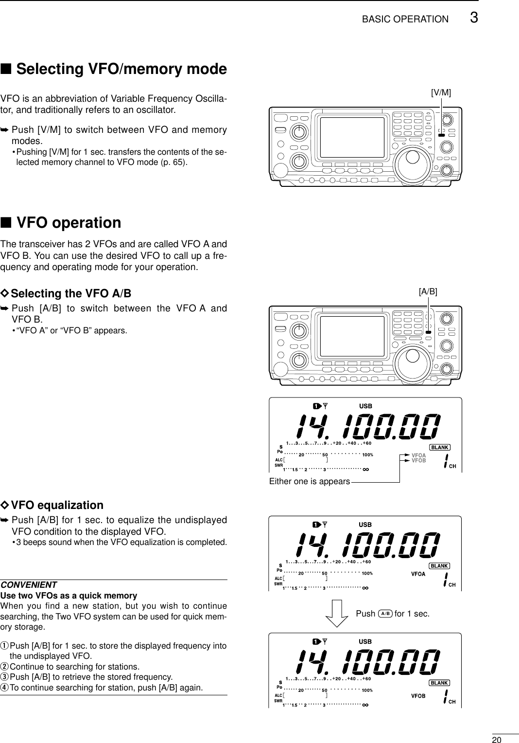203BASIC OPERATION■Selecting VFO/memory mode VFO is an abbreviation of Variable Frequency Oscilla-tor, and traditionally refers to an oscillator.➥Push [V/M] to switch between VFO and memorymodes.•Pushing [V/M] for 1 sec. transfers the contents of the se-lected memory channel to VFO mode (p. 65).■VFO operationThe transceiver has 2 VFOs and are called VFO A andVFO B. You can use the desired VFO to call up a fre-quency and operating mode for your operation.DSelecting the VFO A/B➥Push [A/B] to switch between the VFO A andVFO B.•“VFO A” or “VFO B” appears.DVFO equalization➥Push [A/B] for 1 sec. to equalize the undisplayedVFO condition to the displayed VFO.•3 beeps sound when the VFO equalization is completed.CONVENIENTUse two VFOs as a quick memoryWhen you find a new station, but you wish to continuesearching, the Two VFO system can be used for quick mem-ory storage.qPush [A/B] for 1 sec. to store the displayed frequency intothe undisplayed VFO.wContinue to searching for stations.ePush [A/B] to retrieve the stored frequency.rTo continue searching for station, push [A/B] again.[A/B]Either one is appearsPush        for 1 sec.A/B[V/M]