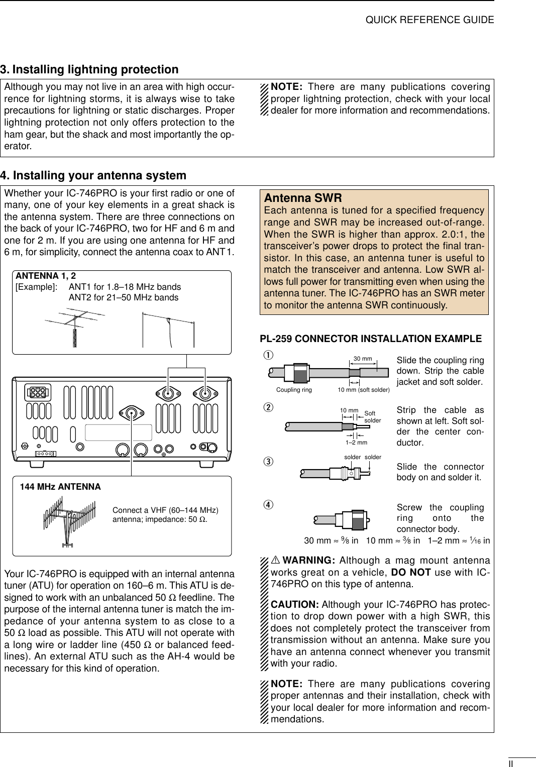 IIQUICK REFERENCE GUIDE3. Installing lightning protectionAlthough you may not live in an area with high occur-rence for lightning storms, it is always wise to takeprecautions for lightning or static discharges. Properlightning protection not only offers protection to theham gear, but the shack and most importantly the op-erator. NOTE: There are many publications coveringproper lightning protection, check with your localdealer for more information and recommendations.Whether your IC-746PRO is your ﬁrst radio or one ofmany, one of your key elements in a great shack isthe antenna system. There are three connections onthe back of your IC-746PRO, two for HF and 6 m andone for 2 m. If you are using one antenna for HF and6 m, for simplicity, connect the antenna coax to ANT1.Your IC-746PRO is equipped with an internal antennatuner (ATU) for operation on 160–6 m. This ATU is de-signed to work with an unbalanced 50 Ωfeedline. Thepurpose of the internal antenna tuner is match the im-pedance of your antenna system to as close to a50 Ωload as possible. This ATU will not operate witha long wire or ladder line (450 Ωor balanced feed-lines). An external ATU such as the AH-4 would benecessary for this kind of operation.PL-259 CONNECTOR INSTALLATION EXAMPLE30 mm ≈9⁄8in   10 mm ≈3⁄8in   1–2 mm ≈1⁄16 inRWARNING: Although a mag mount antennaworks great on a vehicle, DO NOT use with IC-746PRO on this type of antenna. CAUTION: Although your IC-746PRO has protec-tion to drop down power with a high SWR, thisdoes not completely protect the transceiver fromtransmission without an antenna. Make sure youhave an antenna connect whenever you transmitwith your radio. NOTE: There are many publications coveringproper antennas and their installation, check withyour local dealer for more information and recom-mendations.30 mm10 mm (soft solder)10 mm1–2 mmsolder solderSoftsolderCoupling ringSlide the coupling ring down. Strip the cable jacket and soft solder.Slide the connector body on and solder it.Screw the coupling ring onto the connector body.Strip the cable as shown at left. Soft sol-der the center con-ductor.qwerAntenna SWREach antenna is tuned for a specified frequencyrange and SWR may be increased out-of-range.When the SWR is higher than approx. 2.0:1, thetransceiver’s power drops to protect the ﬁnal tran-sistor. In this case, an antenna tuner is useful tomatch the transceiver and antenna. Low SWR al-lows full power for transmitting even when using theantenna tuner. The IC-746PRO has an SWR meterto monitor the antenna SWR continuously.ANTENNA 1, 2[Example]: ANT1 for 1.8–18 MHz bandsANT2 for 21–50 MHz bands144 MHz ANTENNAConnect a VHF (60–144 MHz)antenna; impedance: 50 Ω.4. Installing your antenna system