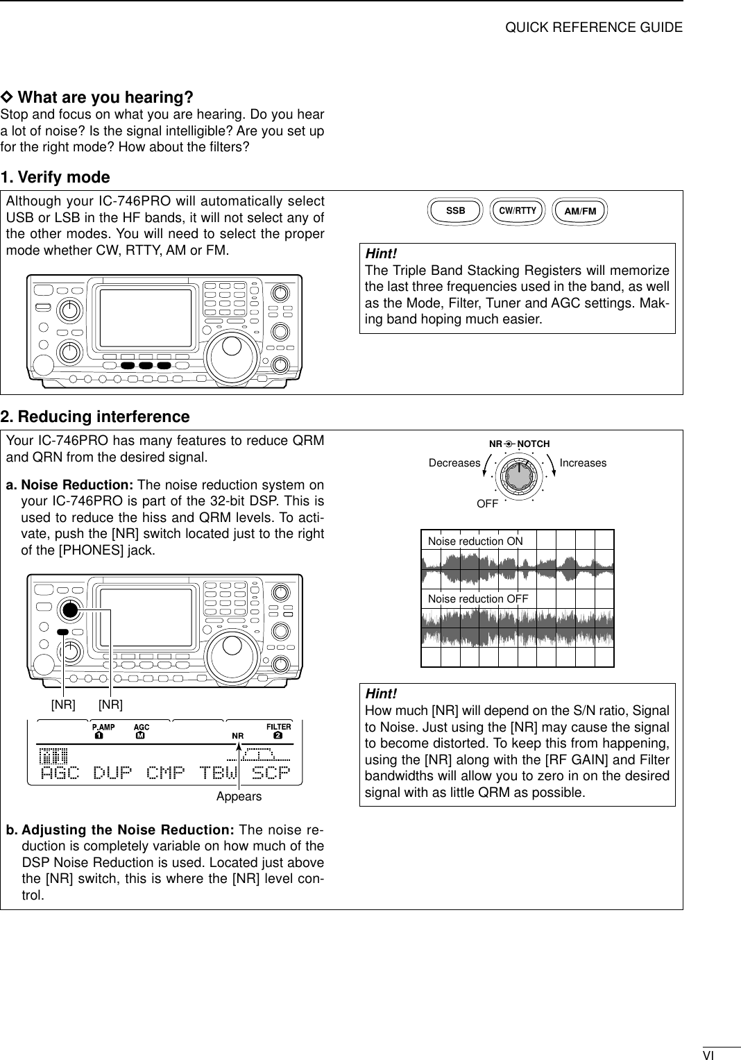 VIQUICK REFERENCE GUIDEDWhat are you hearing? Stop and focus on what you are hearing. Do you heara lot of noise? Is the signal intelligible? Are you set upfor the right mode? How about the ﬁlters?1. Verify modeYour IC-746PRO has many features to reduce QRMand QRN from the desired signal. a. Noise Reduction: The noise reduction system onyour IC-746PRO is part of the 32-bit DSP. This isused to reduce the hiss and QRM levels. To acti-vate, push the [NR] switch located just to the rightof the [PHONES] jack.b. Adjusting the Noise Reduction: The noise re-duction is completely variable on how much of theDSP Noise Reduction is used. Located just abovethe [NR] switch, this is where the [NR] level con-trol. Hint! How much [NR] will depend on the S/N ratio, Signalto Noise. Just using the [NR] may cause the signalto become distorted. To keep this from happening,using the [NR] along with the [RF GAIN] and Filterbandwidths will allow you to zero in on the desiredsignal with as little QRM as possible.Noise reduction ONNoise reduction OFFNR NOTCHOFFDecreases IncreasesAGC DUP CMP TBW SCP[NR] [NR]AppearsAlthough your IC-746PRO will automatically selectUSB or LSB in the HF bands, it will not select any ofthe other modes. You will need to select the propermode whether CW, RTTY, AM or FM.Hint! The Triple Band Stacking Registers will memorizethe last three frequencies used in the band, as wellas the Mode, Filter, Tuner and AGC settings. Mak-ing band hoping much easier.SSBCW/RTTYAM/FM2. Reducing interference