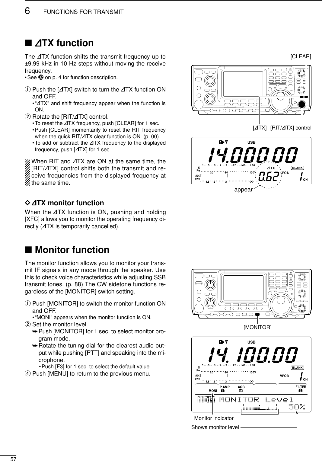 576FUNCTIONS FOR TRANSMIT■∂TX functionThe ∂TX function shifts the transmit frequency up to±9.99 kHz in 10 Hz steps without moving the receivefrequency.•See #2 on p. 4 for function description.qPush the [∂TX] switch to turn the ∂TX function ONand OFF.•“∂TX” and shift frequency appear when the function isON.wRotate the [RIT/∂TX] control.•To reset the ∂TX frequency, push [CLEAR] for 1 sec.•Push [CLEAR] momentarily to reset the RIT frequencywhen the quick RIT/∂TX clear function is ON. (p. 00)•To add or subtract the ∂TX frequency to the displayedfrequency, push [∂TX] for 1 sec. When RIT and ∂TX are ON at the same time, the[RIT/∂TX] control shifts both the transmit and re-ceive frequencies from the displayed frequency atthe same time.D∂TX monitor functionWhen the ∂TX function is ON, pushing and holding[XFC] allows you to monitor the operating frequency di-rectly (∂TX is temporarily cancelled).■Monitor functionThe monitor function allows you to monitor your trans-mit IF signals in any mode through the speaker. Usethis to check voice characteristics while adjusting SSBtransmit tones. (p. 88) The CW sidetone functions re-gardless of the [MONITOR] switch setting.qPush [MONITOR] to switch the monitor function ONand OFF.•“MONI” appears when the monitor function is ON.wSet the monitor level.➥Push [MONITOR] for 1 sec. to select monitor pro-gram mode.➥Rotate the tuning dial for the clearest audio out-put while pushing [PTT] and speaking into the mi-crophone.•Push [F3] for 1 sec. to select the default value.rPush [MENU] to return to the previous menu.[∂TX][CLEAR][RIT/∂TX] controlappear[MONITOR]MONITOR LevelMonitor indicatorShows monitor level5O%