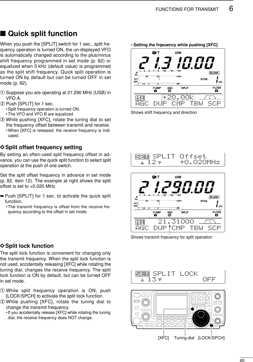 606FUNCTIONS FOR TRANSMIT■Quick split functionWhen you push the [SPLIT] switch for 1 sec., split fre-quency operation is turned ON, the un-displayed VFOis automatically changed according to the plus/minusshift frequency programmed in set mode (p. 82) orequalized when 0 kHz (default value) is programmedas the split shift frequency. Quick split operation isturned ON by default but can be turned OFF in setmode (p. 82).qSuppose you are operating at 21.290 MHz (USB) inVFO A.wPush [SPLIT] for 1 sec.•Split frequency operation is turned ON.•The VFO and VFO B are equalized.eWhile pushing [XFC], rotate the tuning dial to setthe frequency offset between transmit and receive.•When [XFC] is released, the receive frequency is indi-cated.DSplit offset frequency settingBy setting an often-used split frequency offset in ad-vance, you can use the quick split function to select splitoperation at the push of one switch.Set the split offset frequency in advance in set mode(p. 82, item 12). The example at right shows the splitoffset is set to +0.020 MHz.➥Push [SPLIT] for 1 sec. to activate the quick splitfunction.•The transmit frequency is offset from the receive fre-quency according to the offset in set mode.DSplit lock functionThe split lock function is convenient for changing onlythe transmit frequency. When the split lock function isnot used, accidentally releasing [XFC] while rotating thetuning dial, changes the receive frequency. The splitlock function is ON by default, but can be turned OFFin set mode.qWhile split frequency operation is ON, push[LOCK/SPCH] to activate the split lock function.wWhile pushing [XFC], rotate the tuning dial tochange the transmit frequency.•If you accidentally release [XFC] while rotating the tuningdial, the receive frequency does NOT change.Shows shift frequency and directionAGC DUP CMP TBW SCP+2O.OOk• Setting the frqeuency while pushing [XFC]AGC DUP CMP TBW SCP21.31OOO12+O.O2OMHzSPLIT OffsetShows transmit frqeuency for split operation13OFFSPLIT LOCK[XFC] Tuning dial [LOCK/SPCH]