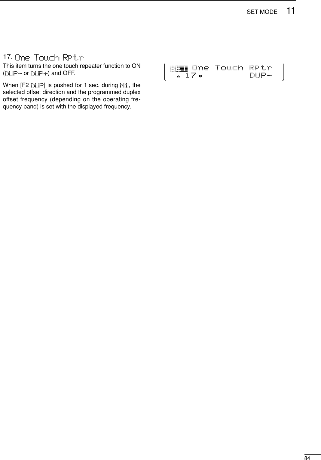 8411SET MODE17. One Touch RptrThis item turns the one touch repeater function to ON(DUP- or DUP+) and OFF. When [F2 DUP] is pushed for 1 sec. during M1, theselected offset direction and the programmed duplexoffset frequency (depending on the operating fre-quency band) is set with the displayed frequency.17DUP-One Touch Rptr