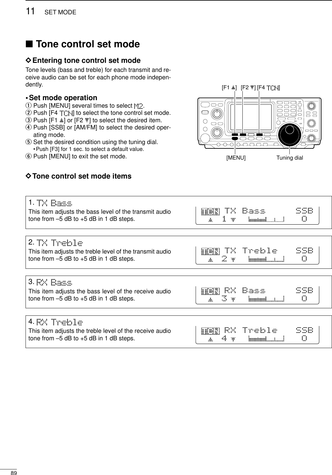 8911 SET MODE■Tone control set modeDEntering tone control set modeTone levels (bass and treble) for each transmit and re-ceive audio can be set for each phone mode indepen-dently. •Set mode operationqPush [MENU] several times to select M2.wPush [F4 TCN] to select the tone control set mode.ePush [F1 ≤] or [F2 ≥] to select the desired item.rPush [SSB] or [AM/FM] to select the desired oper-ating mode.tSet the desired condition using the tuning dial.•Push [F3] for 1 sec. to select a default value.yPush [MENU] to exit the set mode.DTone control set mode items[F1 ≤]Tuning dial[MENU][F2 ≥] [F4 TCN]1. TX BassThis item adjusts the bass level of the transmit audiotone from –5 dB to +5 dB in 1 dB steps.TX Bass     SSBO12. TX TrebleThis item adjusts the treble level of the transmit audiotone from –5 dB to +5 dB in 1 dB steps.TX Treble   SSBO23. RX BassThis item adjusts the bass level of the receive audiotone from –5 dB to +5 dB in 1 dB steps.RX Bass     SSBO34. RX TrebleThis item adjusts the treble level of the receive audiotone from –5 dB to +5 dB in 1 dB steps.RX Treble   SSBO4