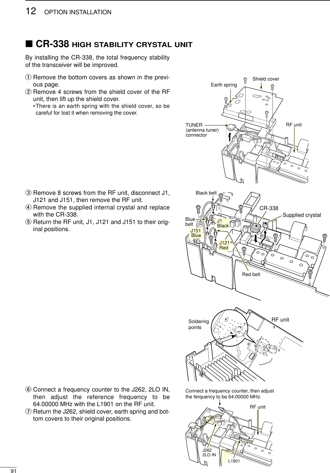 9112 OPTION INSTALLATION■CR-338 HIGH STABILITY CRYSTAL UNITBy installing the CR-338, the total frequency stabilityof the transceiver will be improved.qRemove the bottom covers as shown in the previ-ous page.wRemove 4 screws from the shield cover of the RFunit, then lift up the shield cover. •There is an earth spring with the shield cover, so becareful for lost it when removing the cover. eRemove 8 screws from the RF unit, disconnect J1,J121 and J151, then remove the RF unit.rRemove the supplied internal crystal and replacewith the CR-338.tReturn the RF unit, J1, J121 and J151 to their orig-inal positions.yConnect a frequency counter to the J262, 2LO IN,then adjust the reference frequency to be64.00000 MHz with the L1901 on the RF unit.uReturn the J262, shield cover, earth spring and bot-tom covers to their original positions.Earth spring Shield coverRF unitTUNER(antenna tuner)connectorBlack beltBlue beltJ151BlueJ1BlackJ121RedCR-338Supplied crystalRed beltRF unitSolderingpointsConnect a frequency counter, then adjustthe ferquency to be 64.00000 MHz.RF unitJ2622LO INL1901