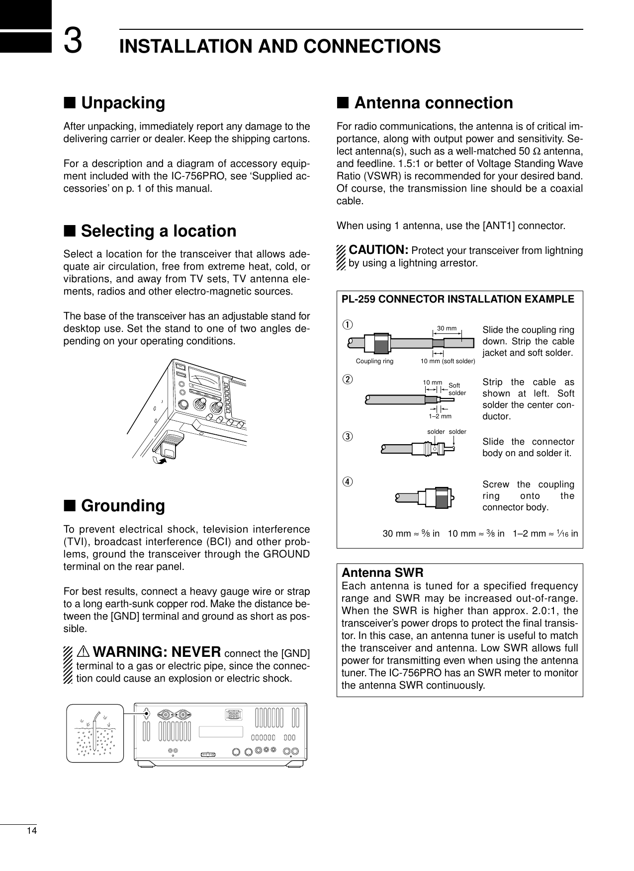 314INSTALLATION AND CONNECTIONS■UnpackingAfter unpacking, immediately report any damage to thedelivering carrier or dealer. Keep the shipping cartons.For a description and a diagram of accessory equip-ment included with the IC-756PRO, see ‘Supplied ac-cessories’on p. 1 of this manual.■Selecting a locationSelect a location for the transceiver that allows ade-quate air circulation, free from extreme heat, cold, orvibrations, and away from TV sets, TV antenna ele-ments, radios and other electro-magnetic sources.The base of the transceiver has an adjustable stand fordesktop use. Set the stand to one of two angles de-pending on your operating conditions.■GroundingTo prevent electrical shock, television interference(TVI), broadcast interference (BCI) and other prob-lems, ground the transceiver through the GROUNDterminal on the rear panel.For best results, connect a heavy gauge wire or strapto a long earth-sunk copper rod. Make the distance be-tween the [GND] terminal and ground as short as pos-sible.RWARNING: NEVER connect the [GND]terminal to a gas or electric pipe, since the connec-tion could cause an explosion or electric shock.■Antenna connectionFor radio communications, the antenna is of critical im-portance, along with output power and sensitivity. Se-lect antenna(s), such as a well-matched 50 Ωantenna,and feedline. 1.5:1 or better of Voltage Standing WaveRatio (VSWR) is recommended for your desired band.Of course, the transmission line should be a coaxialcable.When using 1 antenna, use the [ANT1] connector.CAUTION: Protect your transceiver from lightningby using a lightning arrestor.Antenna SWREach antenna is tuned for a specified frequencyrange and SWR may be increased out-of-range.When the SWR is higher than approx. 2.0:1, thetransceiver’s power drops to protect the ﬁnal transis-tor. In this case, an antenna tuner is useful to matchthe transceiver and antenna. Low SWR allows fullpower for transmitting even when using the antennatuner. The IC-756PRO has an SWR meter to monitorthe antenna SWR continuously.PL-259 CONNECTOR INSTALLATION EXAMPLE30 mm ≈9⁄8in   10 mm ≈3⁄8in   1–2 mm ≈1⁄16 in30 mm10 mm (soft solder)10 mm1–2 mmsolder solderSoftsolderCoupling ringSlide the coupling ring down. Strip the cable jacket and soft solder.Slide the connector body on and solder it.Screw the coupling ring onto the connector body.Strip the cable as shown at left. Soft solder the center con-ductor.qwer