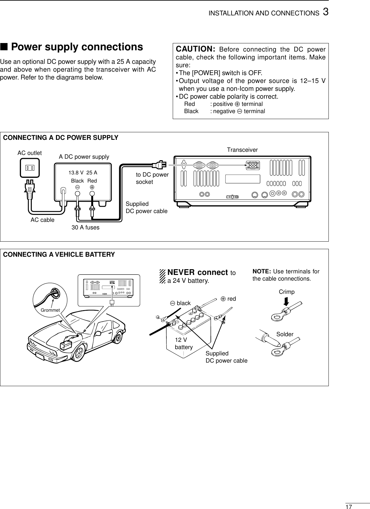 173INSTALLATION AND CONNECTIONS■Power supply connectionsUse an optional DC power supply with a 25 A capacityand above when operating the transceiver with ACpower. Refer to the diagrams below.CAUTION: Before connecting the DC powercable, check the following important items. Makesure:•The [POWER] switch is OFF.•Output voltage of the power source is 12–15 Vwhen you use a non-Icom power supply.•DC power cable polarity is correct.Red : positive +terminalBlack : negative _terminalCONNECTING A DC POWER SUPPLYto DC power socketA DC power supplyAC outletAC cable30 A fusesSuppliedDC power cable13.8 V  25 ABlack_Red+TransceiverCONNECTING A VEHICLE BATTERY12 Vbattery SuppliedDC power cable+ red_ blackCrimpSolderGrommetNEVER connect toa 24 V battery.NOTE: Use terminals forthe cable connections.