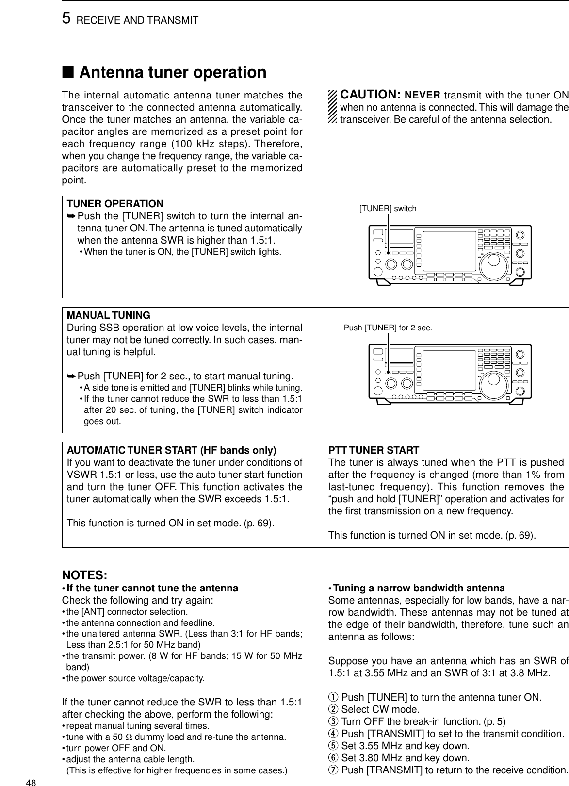 ■Antenna tuner operationThe internal automatic antenna tuner matches thetransceiver to the connected antenna automatically.Once the tuner matches an antenna, the variable ca-pacitor angles are memorized as a preset point foreach frequency range (100 kHz steps). Therefore,when you change the frequency range, the variable ca-pacitors are automatically preset to the memorizedpoint.CAUTION: NEVER transmit with the tuner ONwhen no antenna is connected.This will damage thetransceiver. Be careful of the antenna selection.485RECEIVE AND TRANSMITTUNER OPERATION➥Push the [TUNER] switch to turn the internal an-tenna tuner ON. The antenna is tuned automaticallywhen the antenna SWR is higher than 1.5:1.•When the tuner is ON, the [TUNER] switch lights.[TUNER] switchMANUAL TUNINGDuring SSB operation at low voice levels, the internaltuner may not be tuned correctly. In such cases, man-ual tuning is helpful.➥Push [TUNER] for 2 sec., to start manual tuning.•A side tone is emitted and [TUNER] blinks while tuning.•If the tuner cannot reduce the SWR to less than 1.5:1after 20 sec. of tuning, the [TUNER] switch indicatorgoes out.Push [TUNER] for 2 sec.AUTOMATIC TUNER START (HF bands only)If you want to deactivate the tuner under conditions ofVSWR 1.5:1 or less, use the auto tuner start functionand turn the tuner OFF. This function activates thetuner automatically when the SWR exceeds 1.5:1.This function is turned ON in set mode. (p. 69).PTT TUNER STARTThe tuner is always tuned when the PTT is pushedafter the frequency is changed (more than 1% fromlast-tuned frequency). This function removes the“push and hold [TUNER]”operation and activates forthe ﬁrst transmission on a new frequency.This function is turned ON in set mode. (p. 69).NOTES:•If the tuner cannot tune the antennaCheck the following and try again:•the [ANT] connector selection.•the antenna connection and feedline.•the unaltered antenna SWR. (Less than 3:1 for HF bands;Less than 2.5:1 for 50 MHz band)•the transmit power. (8 W for HF bands; 15 W for 50 MHzband)•the power source voltage/capacity.If the tuner cannot reduce the SWR to less than 1.5:1after checking the above, perform the following:•repeat manual tuning several times.•tune with a 50 Ωdummy load and re-tune the antenna.•turn power OFF and ON.•adjust the antenna cable length.(This is effective for higher frequencies in some cases.)•Tuning a narrow bandwidth antennaSome antennas, especially for low bands, have a nar-row bandwidth. These antennas may not be tuned atthe edge of their bandwidth, therefore, tune such anantenna as follows:Suppose you have an antenna which has an SWR of1.5:1 at 3.55 MHz and an SWR of 3:1 at 3.8 MHz.qPush [TUNER] to turn the antenna tuner ON.wSelect CW mode.eTurn OFF the break-in function. (p. 5)rPush [TRANSMIT] to set to the transmit condition.tSet 3.55 MHz and key down.ySet 3.80 MHz and key down.uPush [TRANSMIT] to return to the receive condition.