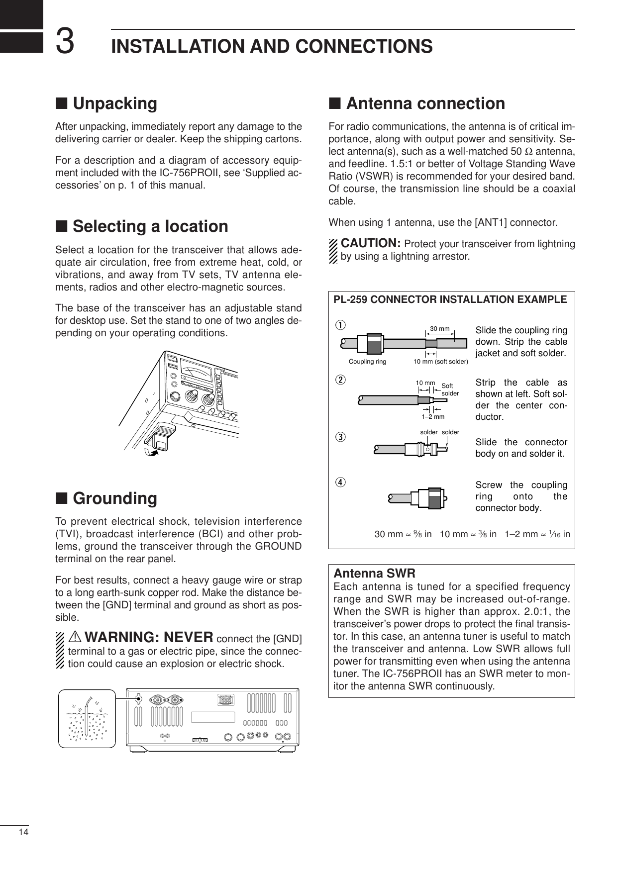 314INSTALLATION AND CONNECTIONS■UnpackingAfter unpacking, immediately report any damage to thedelivering carrier or dealer. Keep the shipping cartons.For a description and a diagram of accessory equip-ment included with the IC-756PROII, see ‘Supplied ac-cessories’ on p. 1 of this manual.■Selecting a locationSelect a location for the transceiver that allows ade-quate air circulation, free from extreme heat, cold, orvibrations, and away from TV sets, TV antenna ele-ments, radios and other electro-magnetic sources.The base of the transceiver has an adjustable standfor desktop use. Set the stand to one of two angles de-pending on your operating conditions.■GroundingTo prevent electrical shock, television interference(TVI), broadcast interference (BCI) and other prob-lems, ground the transceiver through the GROUNDterminal on the rear panel.For best results, connect a heavy gauge wire or strapto a long earth-sunk copper rod. Make the distance be-tween the [GND] terminal and ground as short as pos-sible.RWARNING: NEVER connect the [GND]terminal to a gas or electric pipe, since the connec-tion could cause an explosion or electric shock.■Antenna connectionFor radio communications, the antenna is of critical im-portance, along with output power and sensitivity. Se-lect antenna(s), such as a well-matched 50 Ωantenna,and feedline. 1.5:1 or better of Voltage Standing WaveRatio (VSWR) is recommended for your desired band.Of course, the transmission line should be a coaxialcable.When using 1 antenna, use the [ANT1] connector.CAUTION: Protect your transceiver from lightningby using a lightning arrestor.Antenna SWREach antenna is tuned for a specified frequencyrange and SWR may be increased out-of-range.When the SWR is higher than approx. 2.0:1, thetransceiver’s power drops to protect the ﬁnal transis-tor. In this case, an antenna tuner is useful to matchthe transceiver and antenna. Low SWR allows fullpower for transmitting even when using the antennatuner. The IC-756PROII has an SWR meter to mon-itor the antenna SWR continuously.PL-259 CONNECTOR INSTALLATION EXAMPLE30 mm ≈9⁄8in   10 mm ≈3⁄8in   1–2 mm ≈1⁄16 in30 mm10 mm (soft solder)10 mm1–2 mmsolder solderSoftsolderCoupling ringSlide the coupling ring down. Strip the cable jacket and soft solder.Slide the connector body on and solder it.Screw the coupling ring onto the connector body.Strip the cable as shown at left. Soft sol-der the center con-ductor.qwer