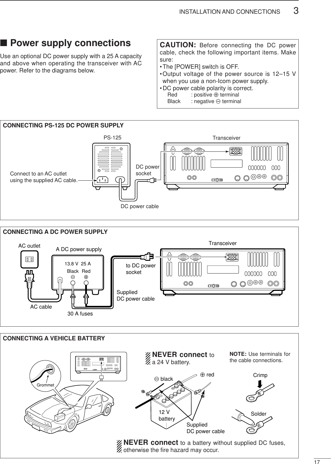 173INSTALLATION AND CONNECTIONS■Power supply connectionsUse an optional DC power supply with a 25 A capacityand above when operating the transceiver with ACpower. Refer to the diagrams below.CAUTION: Before connecting the DC powercable, check the following important items. Makesure:•The [POWER] switch is OFF.•Output voltage of the power source is 12–15 Vwhen you use a non-Icom power supply.•DC power cable polarity is correct.Red : positive +terminalBlack : negative _terminalCONNECTING A DC POWER SUPPLYto DC power socketA DC power supplyAC outletAC cable30 A fusesSuppliedDC power cable13.8 V  25 ABlack_Red+TransceiverCONNECTING A VEHICLE BATTERY12 Vbattery SuppliedDC power cable+ red_ black CrimpSolderGrommetNEVER connect toa 24 V battery.NOTE: Use terminals forthe cable connections.NEVER connect to a battery without supplied DC fuses,otherwise the ﬁre hazard may occur.CONNECTING PS-125 DC POWER SUPPLYPS-125Connect to an AC outletusing the supplied AC cable.DC power cableDC powersocketTransceiver