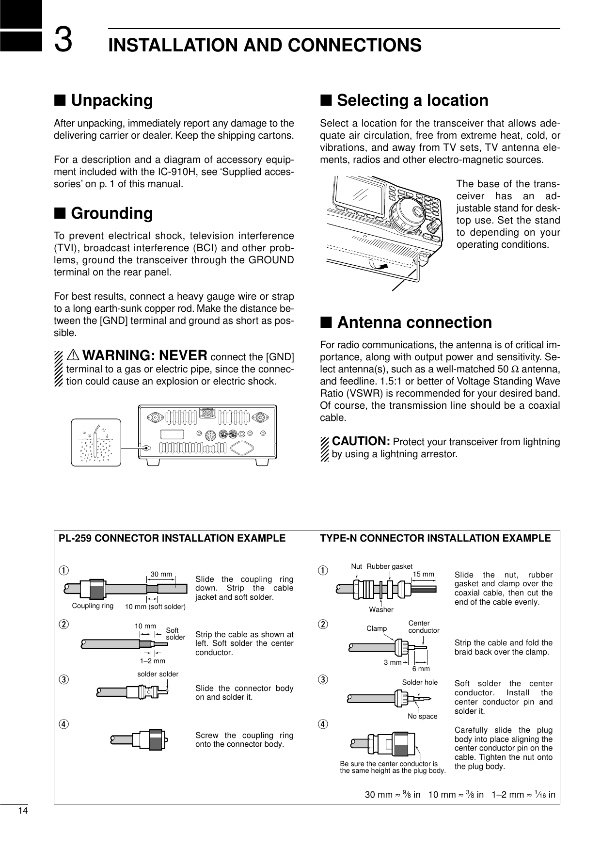 314INSTALLATION AND CONNECTIONS■UnpackingAfter unpacking, immediately report any damage to thedelivering carrier or dealer. Keep the shipping cartons.For a description and a diagram of accessory equip-ment included with the IC-910H, see ‘Supplied acces-sories’on p. 1 of this manual.■GroundingTo prevent electrical shock, television interference(TVI), broadcast interference (BCI) and other prob-lems, ground the transceiver through the GROUNDterminal on the rear panel.For best results, connect a heavy gauge wire or strapto a long earth-sunk copper rod. Make the distance be-tween the [GND] terminal and ground as short as pos-sible.RWARNING: NEVER connect the [GND]terminal to a gas or electric pipe, since the connec-tion could cause an explosion or electric shock.■Selecting a locationSelect a location for the transceiver that allows ade-quate air circulation, free from extreme heat, cold, orvibrations, and away from TV sets, TV antenna ele-ments, radios and other electro-magnetic sources.The base of the trans-ceiver has an ad-justable stand for desk-top use. Set the standto depending on youroperating conditions.■Antenna connectionFor radio communications, the antenna is of critical im-portance, along with output power and sensitivity. Se-lect antenna(s), such as a well-matched 50 Ωantenna,and feedline. 1.5:1 or better of Voltage Standing WaveRatio (VSWR) is recommended for your desired band.Of course, the transmission line should be a coaxialcable.CAUTION: Protect your transceiver from lightningby using a lightning arrestor.PL-259 CONNECTOR INSTALLATION EXAMPLE TYPE-N CONNECTOR INSTALLATION EXAMPLE30 mm ≈9⁄8in   10 mm ≈3⁄8in   1–2 mm ≈1⁄16 inSlide the coupling ring down. Strip the cable jacket and soft solder.Slide the connector body on and solder it.Screw the coupling ring onto the connector body.Strip the cable as shown at left. Soft solder the center conductor.qwerSlide the nut, rubber gasket and clamp over the coaxial cable, then cut the end of the cable evenly.Strip the cable and fold the braid back over the clamp.Soft solder the center conductor. Install the center conductor pin and solder it.Carefully slide the plug body into place aligning the center conductor pin on the cable. Tighten the nut onto the plug body.qwer15 mm3 mm 6 mm30 mm10 mm (soft solder)10 mm1–2 mmsolder solderSoftsolderCoupling ringNo spaceSolder holeBe sure the center conductor is the same height as the plug body.Clamp CenterconductorWasherNut Rubber gasket